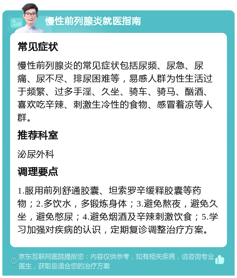 慢性前列腺炎就医指南 常见症状 慢性前列腺炎的常见症状包括尿频、尿急、尿痛、尿不尽、排尿困难等，易感人群为性生活过于频繁、过多手淫、久坐、骑车、骑马、酗酒、喜欢吃辛辣、刺激生冷性的食物、感冒着凉等人群。 推荐科室 泌尿外科 调理要点 1.服用前列舒通胶囊、坦索罗辛缓释胶囊等药物；2.多饮水，多锻炼身体；3.避免熬夜，避免久坐，避免憋尿；4.避免烟酒及辛辣刺激饮食；5.学习加强对疾病的认识，定期复诊调整治疗方案。