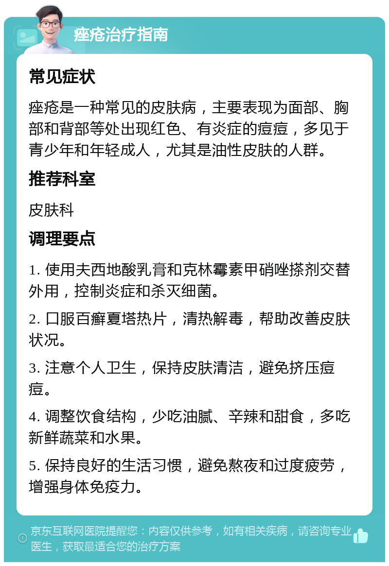 痤疮治疗指南 常见症状 痤疮是一种常见的皮肤病，主要表现为面部、胸部和背部等处出现红色、有炎症的痘痘，多见于青少年和年轻成人，尤其是油性皮肤的人群。 推荐科室 皮肤科 调理要点 1. 使用夫西地酸乳膏和克林霉素甲硝唑搽剂交替外用，控制炎症和杀灭细菌。 2. 口服百癣夏塔热片，清热解毒，帮助改善皮肤状况。 3. 注意个人卫生，保持皮肤清洁，避免挤压痘痘。 4. 调整饮食结构，少吃油腻、辛辣和甜食，多吃新鲜蔬菜和水果。 5. 保持良好的生活习惯，避免熬夜和过度疲劳，增强身体免疫力。