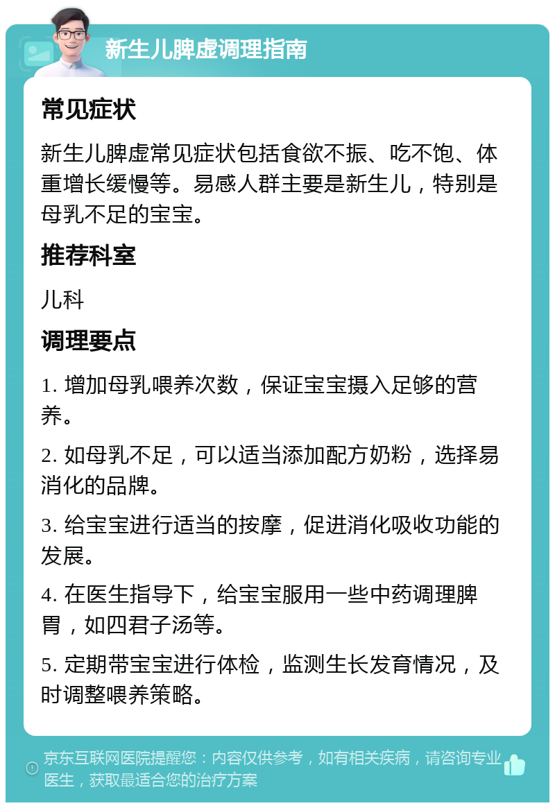 新生儿脾虚调理指南 常见症状 新生儿脾虚常见症状包括食欲不振、吃不饱、体重增长缓慢等。易感人群主要是新生儿，特别是母乳不足的宝宝。 推荐科室 儿科 调理要点 1. 增加母乳喂养次数，保证宝宝摄入足够的营养。 2. 如母乳不足，可以适当添加配方奶粉，选择易消化的品牌。 3. 给宝宝进行适当的按摩，促进消化吸收功能的发展。 4. 在医生指导下，给宝宝服用一些中药调理脾胃，如四君子汤等。 5. 定期带宝宝进行体检，监测生长发育情况，及时调整喂养策略。