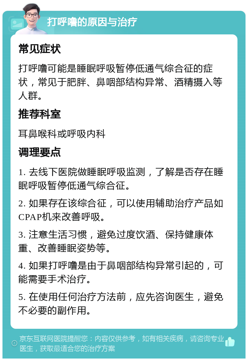 打呼噜的原因与治疗 常见症状 打呼噜可能是睡眠呼吸暂停低通气综合征的症状，常见于肥胖、鼻咽部结构异常、酒精摄入等人群。 推荐科室 耳鼻喉科或呼吸内科 调理要点 1. 去线下医院做睡眠呼吸监测，了解是否存在睡眠呼吸暂停低通气综合征。 2. 如果存在该综合征，可以使用辅助治疗产品如CPAP机来改善呼吸。 3. 注意生活习惯，避免过度饮酒、保持健康体重、改善睡眠姿势等。 4. 如果打呼噜是由于鼻咽部结构异常引起的，可能需要手术治疗。 5. 在使用任何治疗方法前，应先咨询医生，避免不必要的副作用。