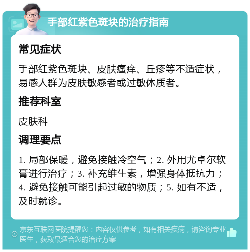 手部红紫色斑块的治疗指南 常见症状 手部红紫色斑块、皮肤瘙痒、丘疹等不适症状，易感人群为皮肤敏感者或过敏体质者。 推荐科室 皮肤科 调理要点 1. 局部保暖，避免接触冷空气；2. 外用尤卓尔软膏进行治疗；3. 补充维生素，增强身体抵抗力；4. 避免接触可能引起过敏的物质；5. 如有不适，及时就诊。