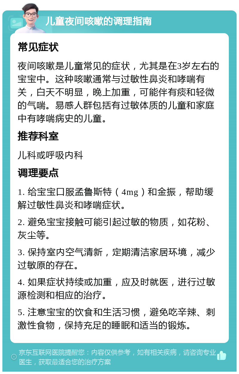 儿童夜间咳嗽的调理指南 常见症状 夜间咳嗽是儿童常见的症状，尤其是在3岁左右的宝宝中。这种咳嗽通常与过敏性鼻炎和哮喘有关，白天不明显，晚上加重，可能伴有痰和轻微的气喘。易感人群包括有过敏体质的儿童和家庭中有哮喘病史的儿童。 推荐科室 儿科或呼吸内科 调理要点 1. 给宝宝口服孟鲁斯特（4mg）和金振，帮助缓解过敏性鼻炎和哮喘症状。 2. 避免宝宝接触可能引起过敏的物质，如花粉、灰尘等。 3. 保持室内空气清新，定期清洁家居环境，减少过敏原的存在。 4. 如果症状持续或加重，应及时就医，进行过敏源检测和相应的治疗。 5. 注意宝宝的饮食和生活习惯，避免吃辛辣、刺激性食物，保持充足的睡眠和适当的锻炼。