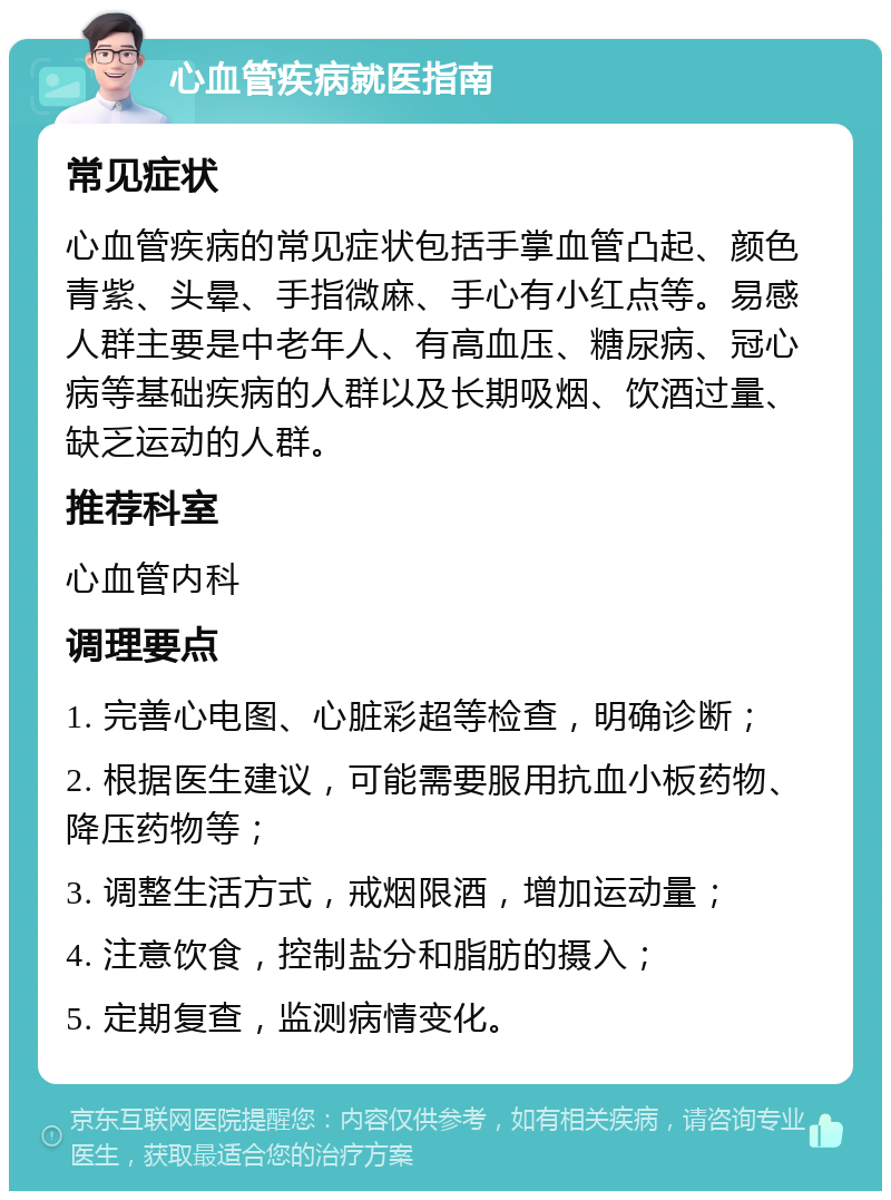 心血管疾病就医指南 常见症状 心血管疾病的常见症状包括手掌血管凸起、颜色青紫、头晕、手指微麻、手心有小红点等。易感人群主要是中老年人、有高血压、糖尿病、冠心病等基础疾病的人群以及长期吸烟、饮酒过量、缺乏运动的人群。 推荐科室 心血管内科 调理要点 1. 完善心电图、心脏彩超等检查，明确诊断； 2. 根据医生建议，可能需要服用抗血小板药物、降压药物等； 3. 调整生活方式，戒烟限酒，增加运动量； 4. 注意饮食，控制盐分和脂肪的摄入； 5. 定期复查，监测病情变化。