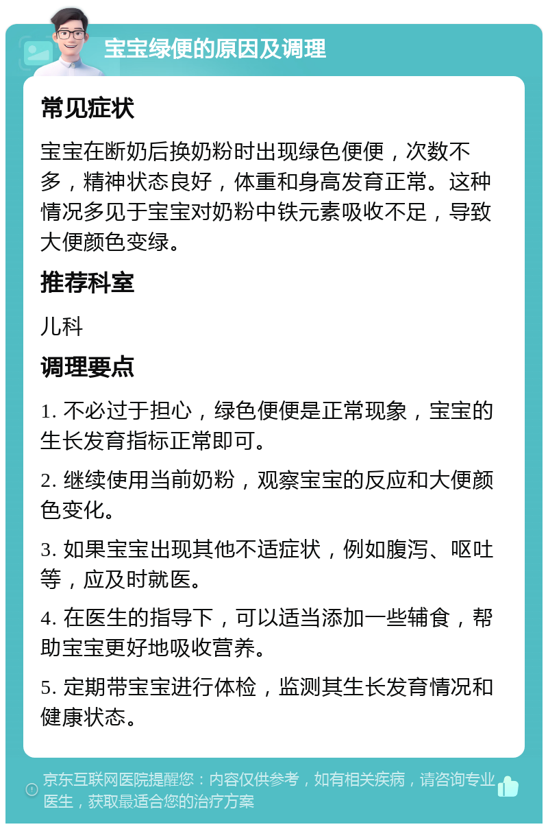 宝宝绿便的原因及调理 常见症状 宝宝在断奶后换奶粉时出现绿色便便，次数不多，精神状态良好，体重和身高发育正常。这种情况多见于宝宝对奶粉中铁元素吸收不足，导致大便颜色变绿。 推荐科室 儿科 调理要点 1. 不必过于担心，绿色便便是正常现象，宝宝的生长发育指标正常即可。 2. 继续使用当前奶粉，观察宝宝的反应和大便颜色变化。 3. 如果宝宝出现其他不适症状，例如腹泻、呕吐等，应及时就医。 4. 在医生的指导下，可以适当添加一些辅食，帮助宝宝更好地吸收营养。 5. 定期带宝宝进行体检，监测其生长发育情况和健康状态。