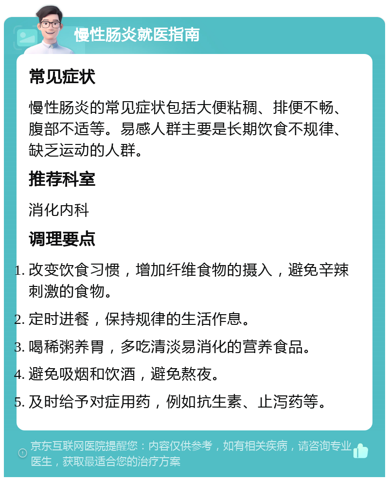 慢性肠炎就医指南 常见症状 慢性肠炎的常见症状包括大便粘稠、排便不畅、腹部不适等。易感人群主要是长期饮食不规律、缺乏运动的人群。 推荐科室 消化内科 调理要点 改变饮食习惯，增加纤维食物的摄入，避免辛辣刺激的食物。 定时进餐，保持规律的生活作息。 喝稀粥养胃，多吃清淡易消化的营养食品。 避免吸烟和饮酒，避免熬夜。 及时给予对症用药，例如抗生素、止泻药等。