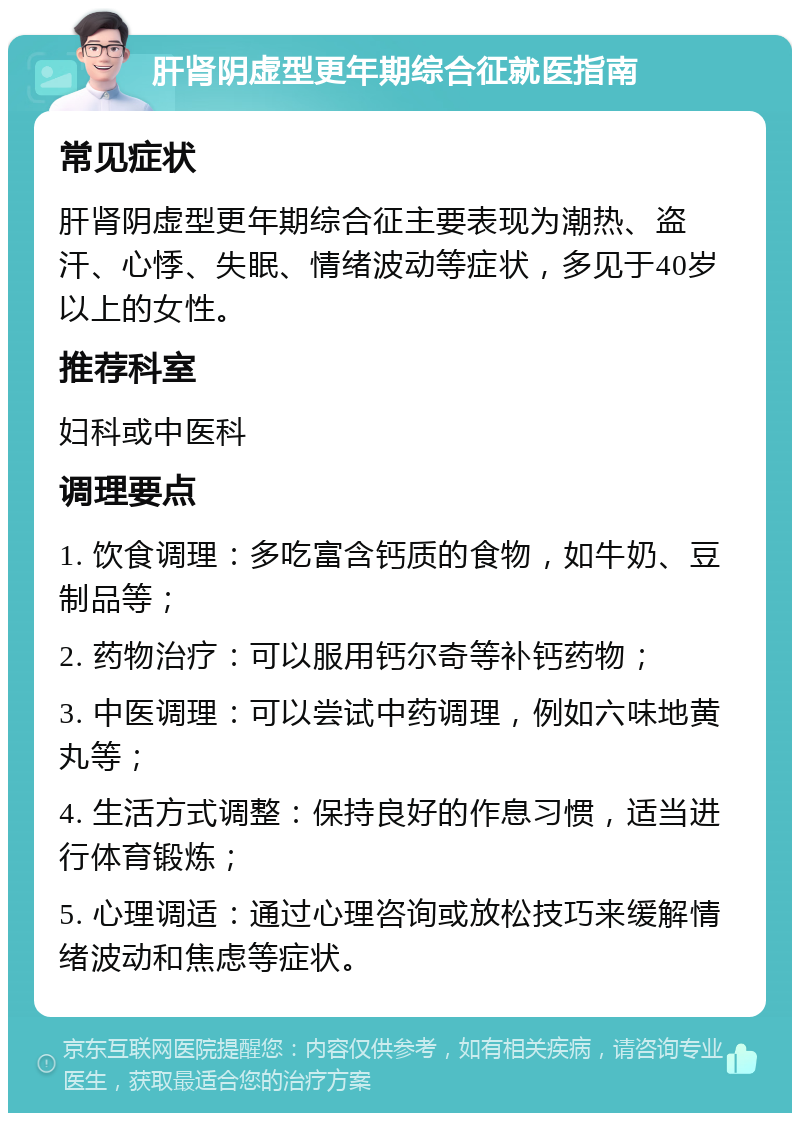 肝肾阴虚型更年期综合征就医指南 常见症状 肝肾阴虚型更年期综合征主要表现为潮热、盗汗、心悸、失眠、情绪波动等症状，多见于40岁以上的女性。 推荐科室 妇科或中医科 调理要点 1. 饮食调理：多吃富含钙质的食物，如牛奶、豆制品等； 2. 药物治疗：可以服用钙尔奇等补钙药物； 3. 中医调理：可以尝试中药调理，例如六味地黄丸等； 4. 生活方式调整：保持良好的作息习惯，适当进行体育锻炼； 5. 心理调适：通过心理咨询或放松技巧来缓解情绪波动和焦虑等症状。