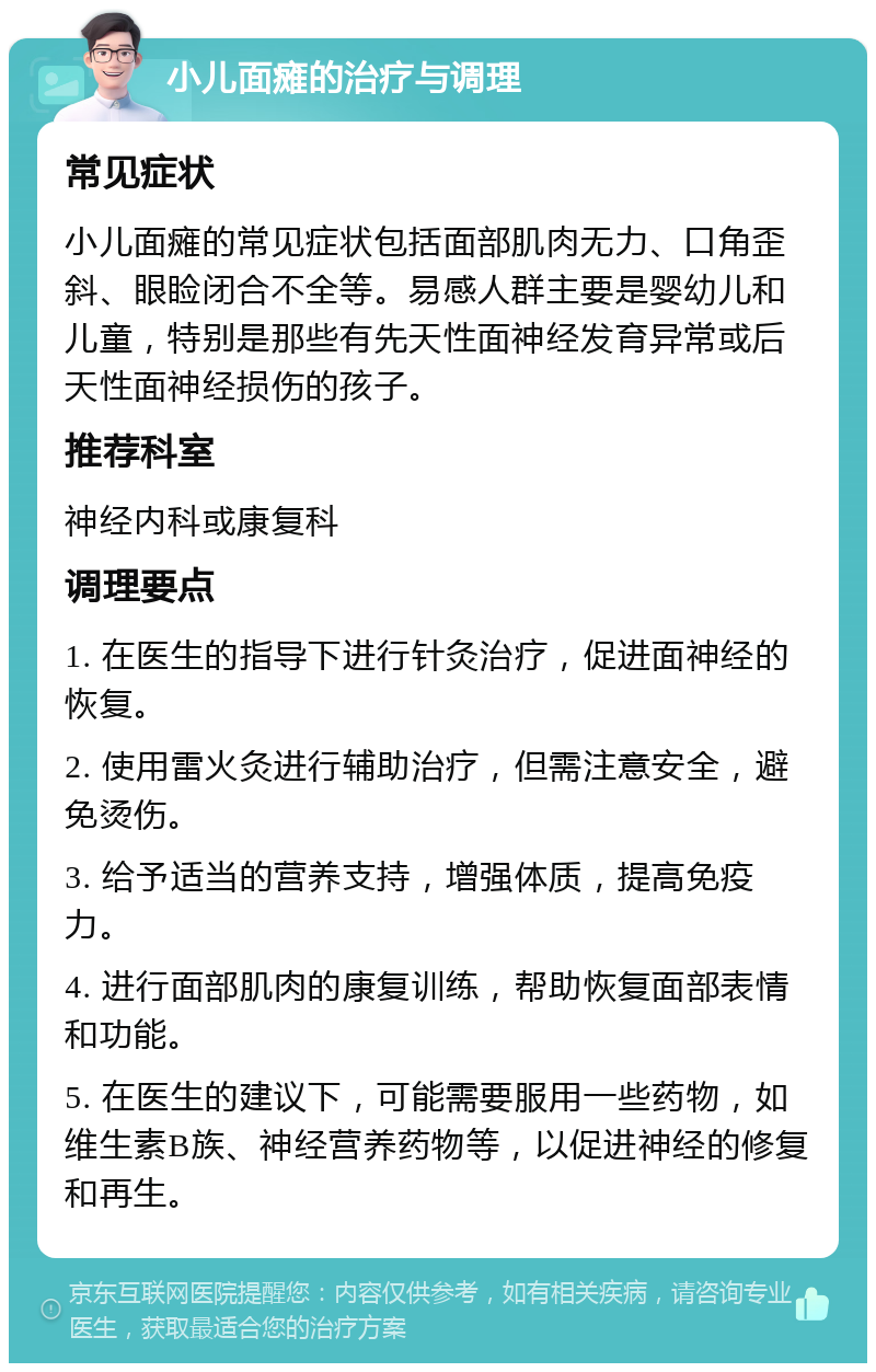 小儿面瘫的治疗与调理 常见症状 小儿面瘫的常见症状包括面部肌肉无力、口角歪斜、眼睑闭合不全等。易感人群主要是婴幼儿和儿童，特别是那些有先天性面神经发育异常或后天性面神经损伤的孩子。 推荐科室 神经内科或康复科 调理要点 1. 在医生的指导下进行针灸治疗，促进面神经的恢复。 2. 使用雷火灸进行辅助治疗，但需注意安全，避免烫伤。 3. 给予适当的营养支持，增强体质，提高免疫力。 4. 进行面部肌肉的康复训练，帮助恢复面部表情和功能。 5. 在医生的建议下，可能需要服用一些药物，如维生素B族、神经营养药物等，以促进神经的修复和再生。