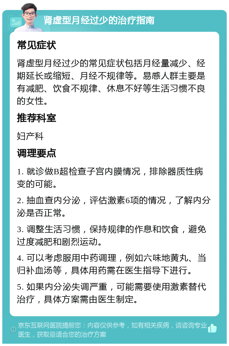 肾虚型月经过少的治疗指南 常见症状 肾虚型月经过少的常见症状包括月经量减少、经期延长或缩短、月经不规律等。易感人群主要是有减肥、饮食不规律、休息不好等生活习惯不良的女性。 推荐科室 妇产科 调理要点 1. 就诊做B超检查子宫内膜情况，排除器质性病变的可能。 2. 抽血查内分泌，评估激素6项的情况，了解内分泌是否正常。 3. 调整生活习惯，保持规律的作息和饮食，避免过度减肥和剧烈运动。 4. 可以考虑服用中药调理，例如六味地黄丸、当归补血汤等，具体用药需在医生指导下进行。 5. 如果内分泌失调严重，可能需要使用激素替代治疗，具体方案需由医生制定。