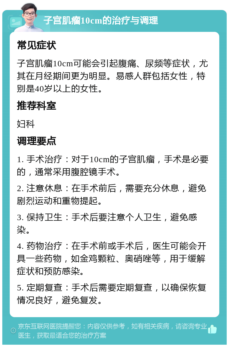 子宫肌瘤10cm的治疗与调理 常见症状 子宫肌瘤10cm可能会引起腹痛、尿频等症状，尤其在月经期间更为明显。易感人群包括女性，特别是40岁以上的女性。 推荐科室 妇科 调理要点 1. 手术治疗：对于10cm的子宫肌瘤，手术是必要的，通常采用腹腔镜手术。 2. 注意休息：在手术前后，需要充分休息，避免剧烈运动和重物提起。 3. 保持卫生：手术后要注意个人卫生，避免感染。 4. 药物治疗：在手术前或手术后，医生可能会开具一些药物，如金鸡颗粒、奥硝唑等，用于缓解症状和预防感染。 5. 定期复查：手术后需要定期复查，以确保恢复情况良好，避免复发。