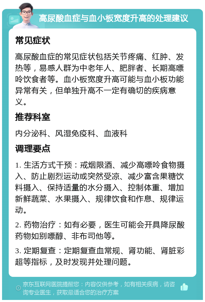 高尿酸血症与血小板宽度升高的处理建议 常见症状 高尿酸血症的常见症状包括关节疼痛、红肿、发热等，易感人群为中老年人、肥胖者、长期高嘌呤饮食者等。血小板宽度升高可能与血小板功能异常有关，但单独升高不一定有确切的疾病意义。 推荐科室 内分泌科、风湿免疫科、血液科 调理要点 1. 生活方式干预：戒烟限酒、减少高嘌呤食物摄入、防止剧烈运动或突然受凉、减少富含果糖饮料摄入、保持适量的水分摄入、控制体重、增加新鲜蔬菜、水果摄入、规律饮食和作息、规律运动。 2. 药物治疗：如有必要，医生可能会开具降尿酸药物如别嘌醇、非布司他等。 3. 定期复查：定期复查血常规、肾功能、肾脏彩超等指标，及时发现并处理问题。