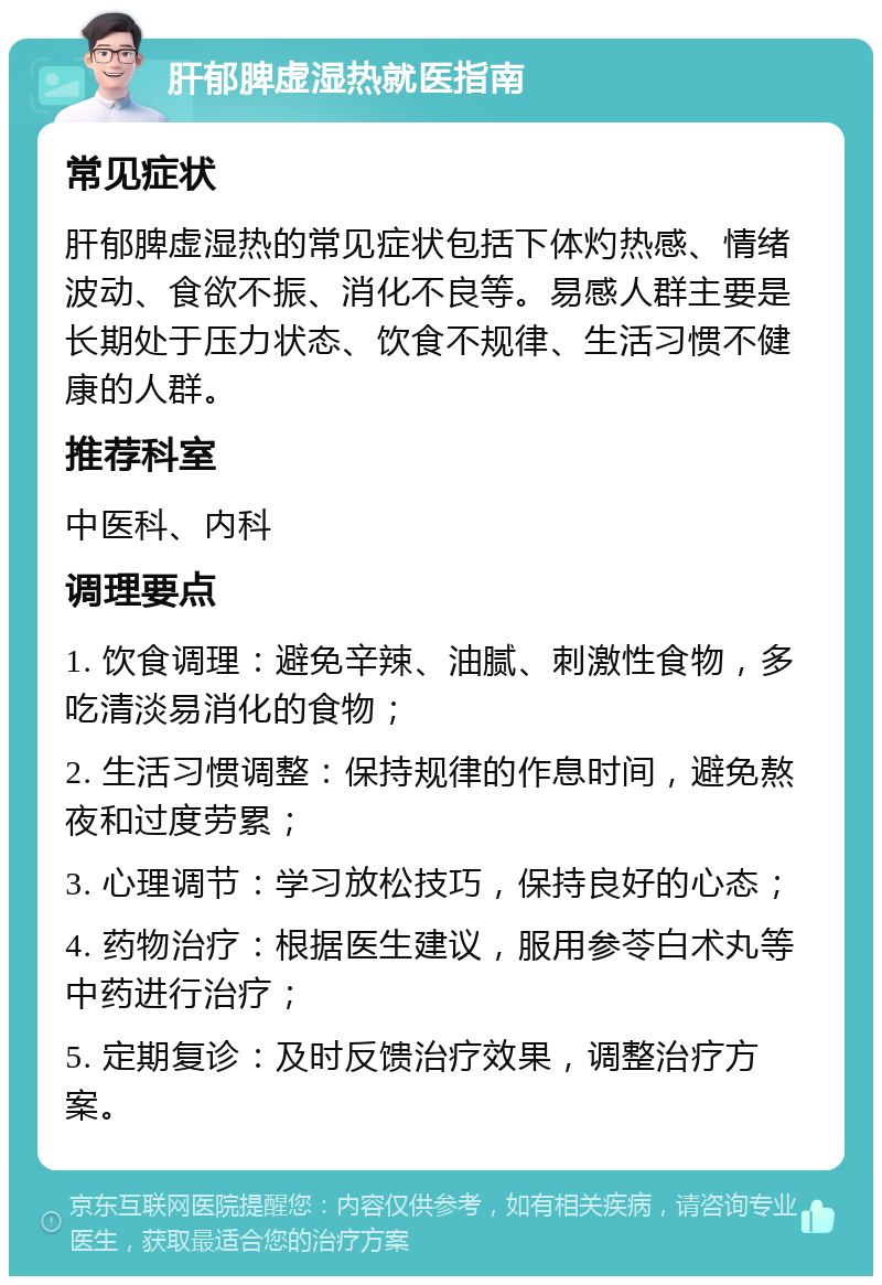 肝郁脾虚湿热就医指南 常见症状 肝郁脾虚湿热的常见症状包括下体灼热感、情绪波动、食欲不振、消化不良等。易感人群主要是长期处于压力状态、饮食不规律、生活习惯不健康的人群。 推荐科室 中医科、内科 调理要点 1. 饮食调理：避免辛辣、油腻、刺激性食物，多吃清淡易消化的食物； 2. 生活习惯调整：保持规律的作息时间，避免熬夜和过度劳累； 3. 心理调节：学习放松技巧，保持良好的心态； 4. 药物治疗：根据医生建议，服用参苓白术丸等中药进行治疗； 5. 定期复诊：及时反馈治疗效果，调整治疗方案。