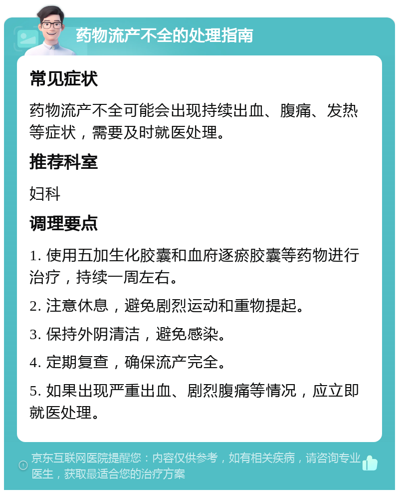 药物流产不全的处理指南 常见症状 药物流产不全可能会出现持续出血、腹痛、发热等症状，需要及时就医处理。 推荐科室 妇科 调理要点 1. 使用五加生化胶囊和血府逐瘀胶囊等药物进行治疗，持续一周左右。 2. 注意休息，避免剧烈运动和重物提起。 3. 保持外阴清洁，避免感染。 4. 定期复查，确保流产完全。 5. 如果出现严重出血、剧烈腹痛等情况，应立即就医处理。