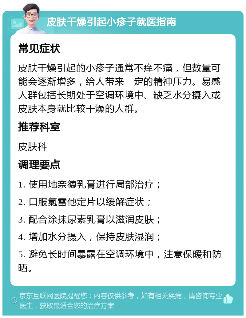 皮肤干燥引起小疹子就医指南 常见症状 皮肤干燥引起的小疹子通常不痒不痛，但数量可能会逐渐增多，给人带来一定的精神压力。易感人群包括长期处于空调环境中、缺乏水分摄入或皮肤本身就比较干燥的人群。 推荐科室 皮肤科 调理要点 1. 使用地奈德乳膏进行局部治疗； 2. 口服氯雷他定片以缓解症状； 3. 配合涂抹尿素乳膏以滋润皮肤； 4. 增加水分摄入，保持皮肤湿润； 5. 避免长时间暴露在空调环境中，注意保暖和防晒。