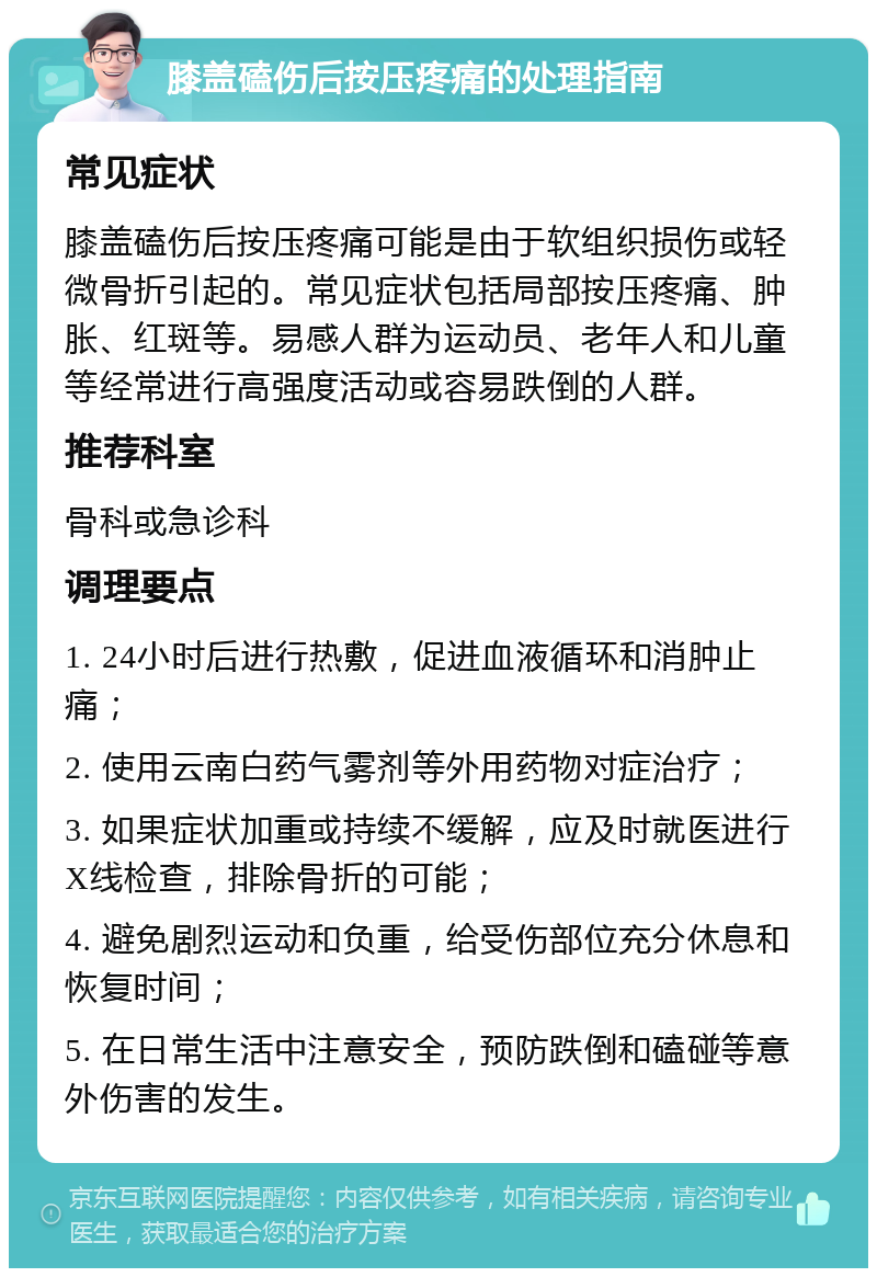 膝盖磕伤后按压疼痛的处理指南 常见症状 膝盖磕伤后按压疼痛可能是由于软组织损伤或轻微骨折引起的。常见症状包括局部按压疼痛、肿胀、红斑等。易感人群为运动员、老年人和儿童等经常进行高强度活动或容易跌倒的人群。 推荐科室 骨科或急诊科 调理要点 1. 24小时后进行热敷，促进血液循环和消肿止痛； 2. 使用云南白药气雾剂等外用药物对症治疗； 3. 如果症状加重或持续不缓解，应及时就医进行X线检查，排除骨折的可能； 4. 避免剧烈运动和负重，给受伤部位充分休息和恢复时间； 5. 在日常生活中注意安全，预防跌倒和磕碰等意外伤害的发生。