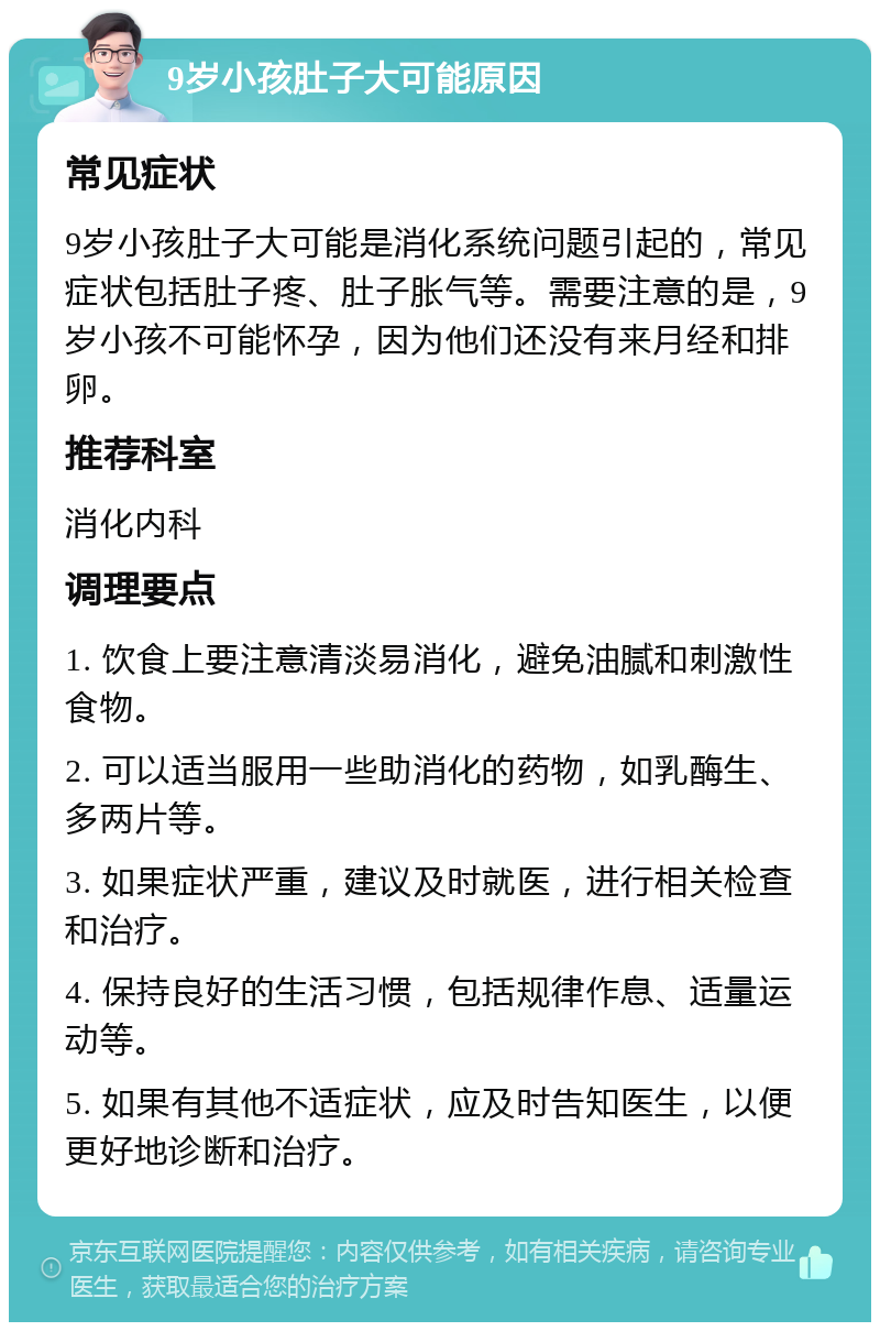 9岁小孩肚子大可能原因 常见症状 9岁小孩肚子大可能是消化系统问题引起的，常见症状包括肚子疼、肚子胀气等。需要注意的是，9岁小孩不可能怀孕，因为他们还没有来月经和排卵。 推荐科室 消化内科 调理要点 1. 饮食上要注意清淡易消化，避免油腻和刺激性食物。 2. 可以适当服用一些助消化的药物，如乳酶生、多两片等。 3. 如果症状严重，建议及时就医，进行相关检查和治疗。 4. 保持良好的生活习惯，包括规律作息、适量运动等。 5. 如果有其他不适症状，应及时告知医生，以便更好地诊断和治疗。