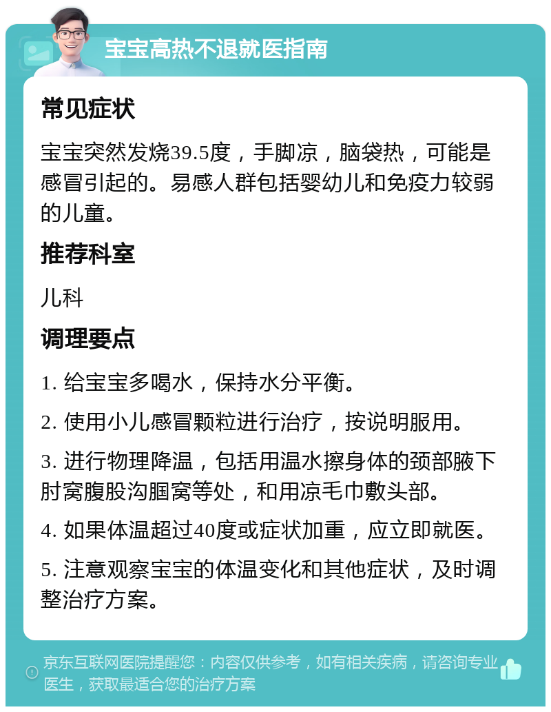 宝宝高热不退就医指南 常见症状 宝宝突然发烧39.5度，手脚凉，脑袋热，可能是感冒引起的。易感人群包括婴幼儿和免疫力较弱的儿童。 推荐科室 儿科 调理要点 1. 给宝宝多喝水，保持水分平衡。 2. 使用小儿感冒颗粒进行治疗，按说明服用。 3. 进行物理降温，包括用温水擦身体的颈部腋下肘窝腹股沟腘窝等处，和用凉毛巾敷头部。 4. 如果体温超过40度或症状加重，应立即就医。 5. 注意观察宝宝的体温变化和其他症状，及时调整治疗方案。