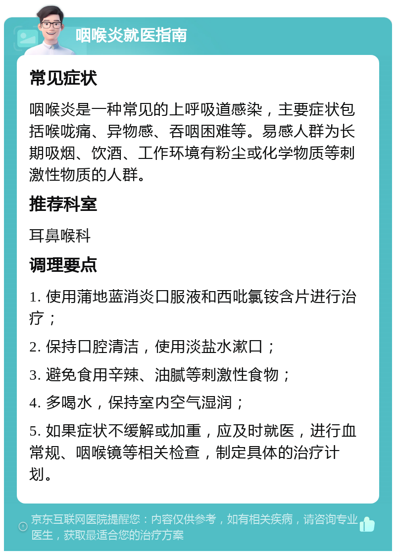 咽喉炎就医指南 常见症状 咽喉炎是一种常见的上呼吸道感染，主要症状包括喉咙痛、异物感、吞咽困难等。易感人群为长期吸烟、饮酒、工作环境有粉尘或化学物质等刺激性物质的人群。 推荐科室 耳鼻喉科 调理要点 1. 使用蒲地蓝消炎口服液和西吡氯铵含片进行治疗； 2. 保持口腔清洁，使用淡盐水漱口； 3. 避免食用辛辣、油腻等刺激性食物； 4. 多喝水，保持室内空气湿润； 5. 如果症状不缓解或加重，应及时就医，进行血常规、咽喉镜等相关检查，制定具体的治疗计划。