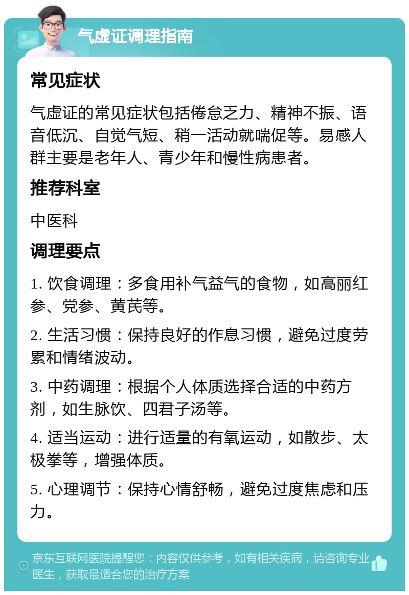 气虚证调理指南 常见症状 气虚证的常见症状包括倦怠乏力、精神不振、语音低沉、自觉气短、稍一活动就喘促等。易感人群主要是老年人、青少年和慢性病患者。 推荐科室 中医科 调理要点 1. 饮食调理：多食用补气益气的食物，如高丽红参、党参、黄芪等。 2. 生活习惯：保持良好的作息习惯，避免过度劳累和情绪波动。 3. 中药调理：根据个人体质选择合适的中药方剂，如生脉饮、四君子汤等。 4. 适当运动：进行适量的有氧运动，如散步、太极拳等，增强体质。 5. 心理调节：保持心情舒畅，避免过度焦虑和压力。