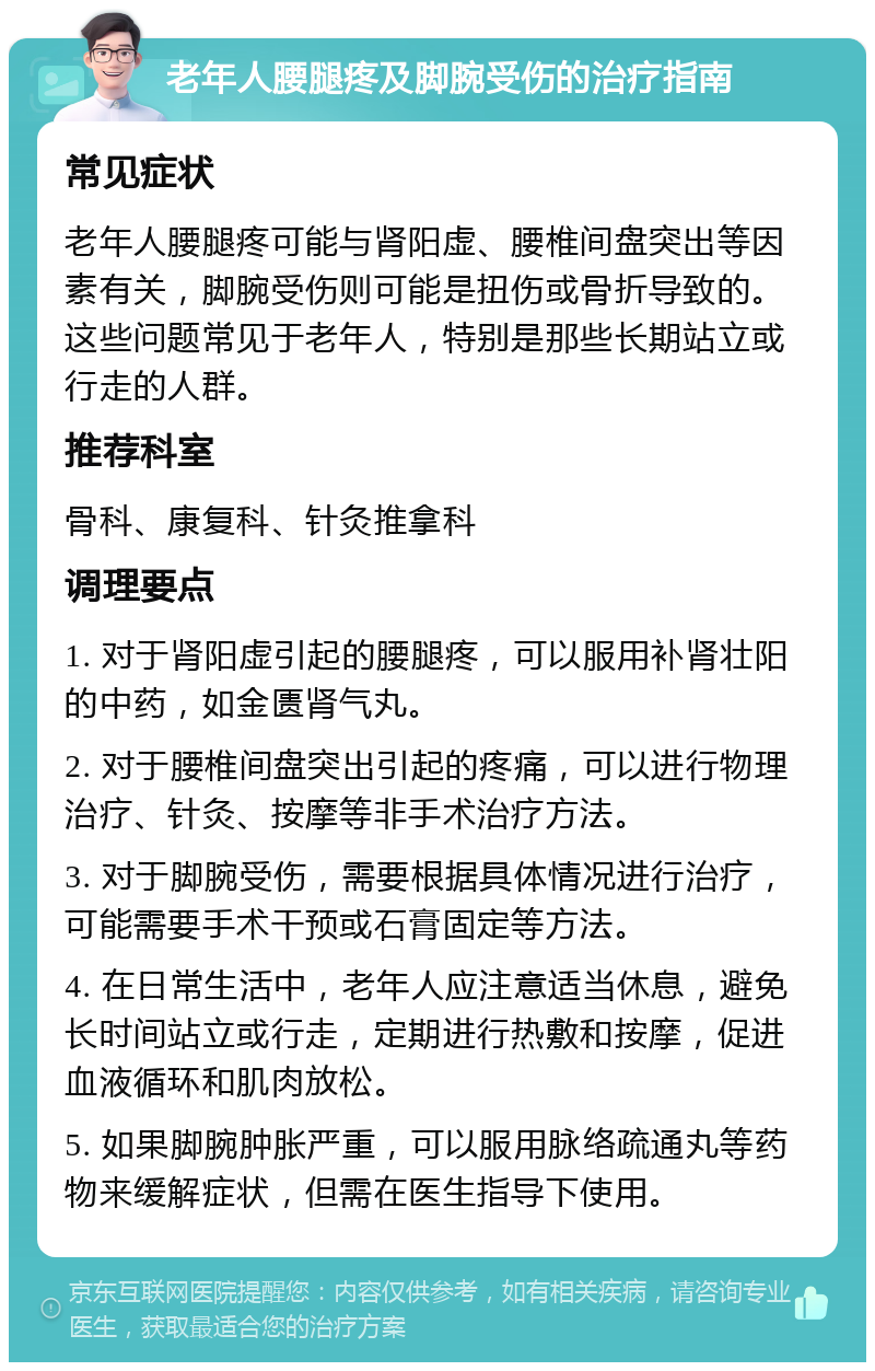 老年人腰腿疼及脚腕受伤的治疗指南 常见症状 老年人腰腿疼可能与肾阳虚、腰椎间盘突出等因素有关，脚腕受伤则可能是扭伤或骨折导致的。这些问题常见于老年人，特别是那些长期站立或行走的人群。 推荐科室 骨科、康复科、针灸推拿科 调理要点 1. 对于肾阳虚引起的腰腿疼，可以服用补肾壮阳的中药，如金匮肾气丸。 2. 对于腰椎间盘突出引起的疼痛，可以进行物理治疗、针灸、按摩等非手术治疗方法。 3. 对于脚腕受伤，需要根据具体情况进行治疗，可能需要手术干预或石膏固定等方法。 4. 在日常生活中，老年人应注意适当休息，避免长时间站立或行走，定期进行热敷和按摩，促进血液循环和肌肉放松。 5. 如果脚腕肿胀严重，可以服用脉络疏通丸等药物来缓解症状，但需在医生指导下使用。