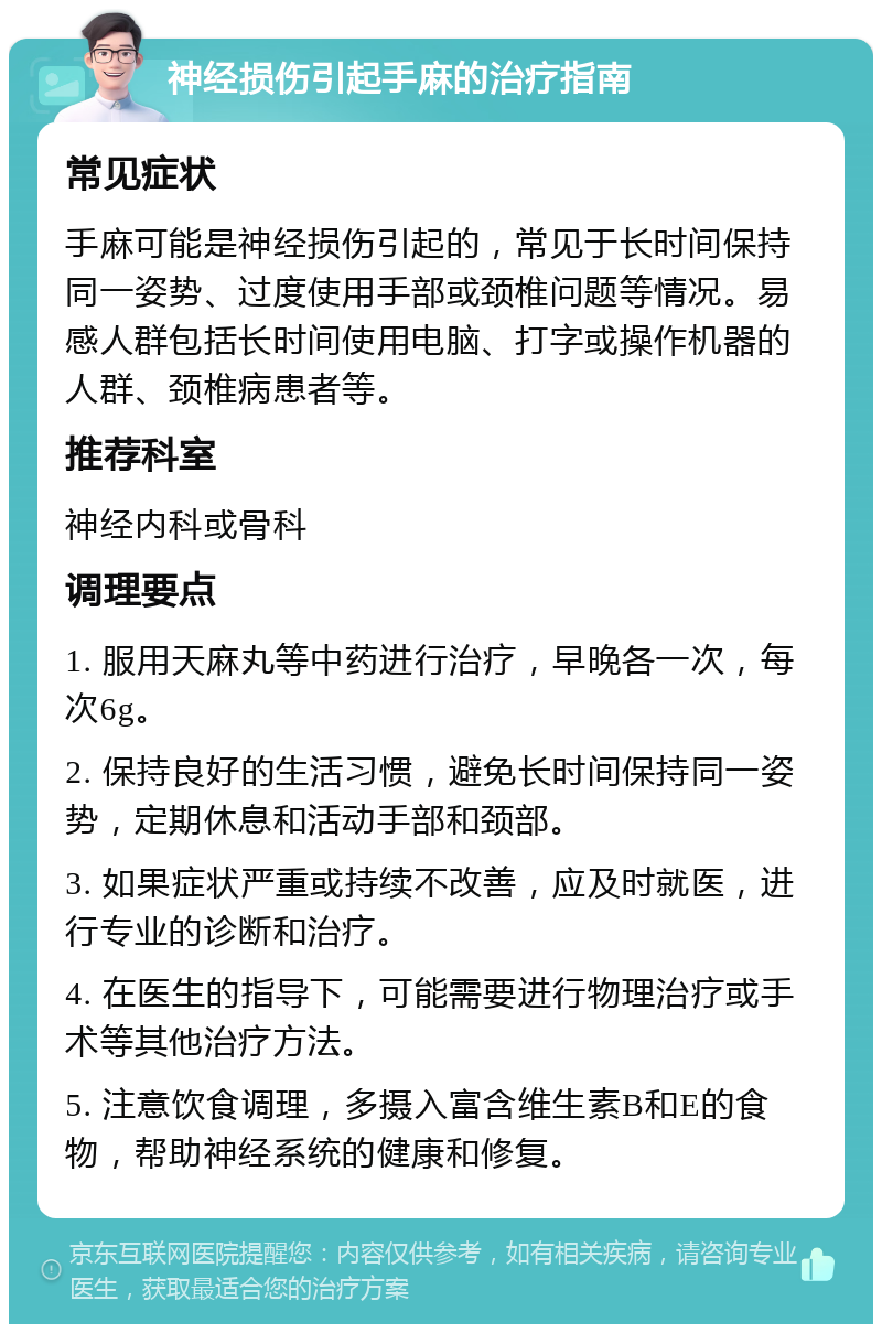 神经损伤引起手麻的治疗指南 常见症状 手麻可能是神经损伤引起的，常见于长时间保持同一姿势、过度使用手部或颈椎问题等情况。易感人群包括长时间使用电脑、打字或操作机器的人群、颈椎病患者等。 推荐科室 神经内科或骨科 调理要点 1. 服用天麻丸等中药进行治疗，早晚各一次，每次6g。 2. 保持良好的生活习惯，避免长时间保持同一姿势，定期休息和活动手部和颈部。 3. 如果症状严重或持续不改善，应及时就医，进行专业的诊断和治疗。 4. 在医生的指导下，可能需要进行物理治疗或手术等其他治疗方法。 5. 注意饮食调理，多摄入富含维生素B和E的食物，帮助神经系统的健康和修复。