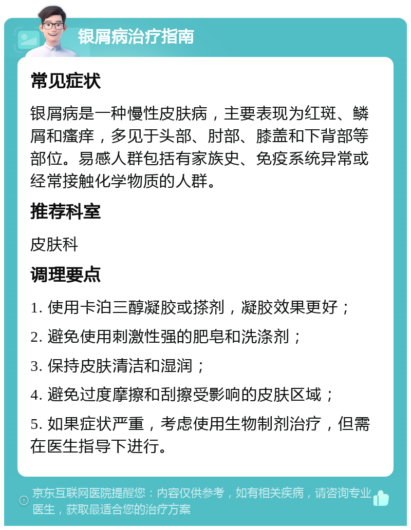 银屑病治疗指南 常见症状 银屑病是一种慢性皮肤病，主要表现为红斑、鳞屑和瘙痒，多见于头部、肘部、膝盖和下背部等部位。易感人群包括有家族史、免疫系统异常或经常接触化学物质的人群。 推荐科室 皮肤科 调理要点 1. 使用卡泊三醇凝胶或搽剂，凝胶效果更好； 2. 避免使用刺激性强的肥皂和洗涤剂； 3. 保持皮肤清洁和湿润； 4. 避免过度摩擦和刮擦受影响的皮肤区域； 5. 如果症状严重，考虑使用生物制剂治疗，但需在医生指导下进行。