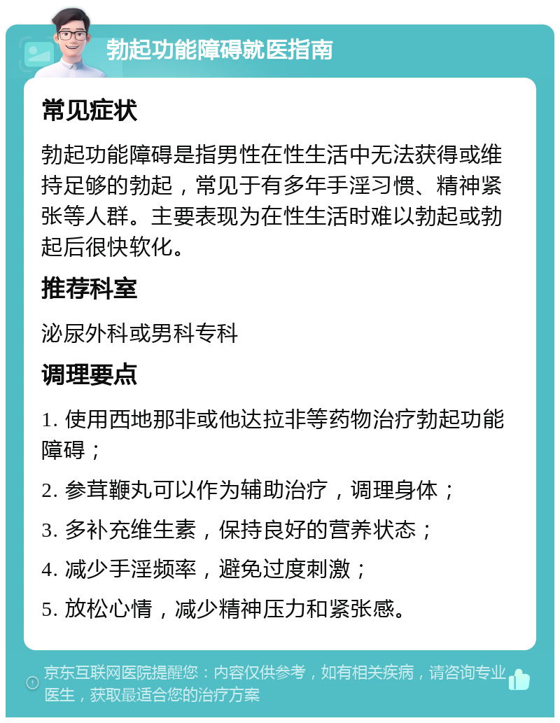 勃起功能障碍就医指南 常见症状 勃起功能障碍是指男性在性生活中无法获得或维持足够的勃起，常见于有多年手淫习惯、精神紧张等人群。主要表现为在性生活时难以勃起或勃起后很快软化。 推荐科室 泌尿外科或男科专科 调理要点 1. 使用西地那非或他达拉非等药物治疗勃起功能障碍； 2. 参茸鞭丸可以作为辅助治疗，调理身体； 3. 多补充维生素，保持良好的营养状态； 4. 减少手淫频率，避免过度刺激； 5. 放松心情，减少精神压力和紧张感。