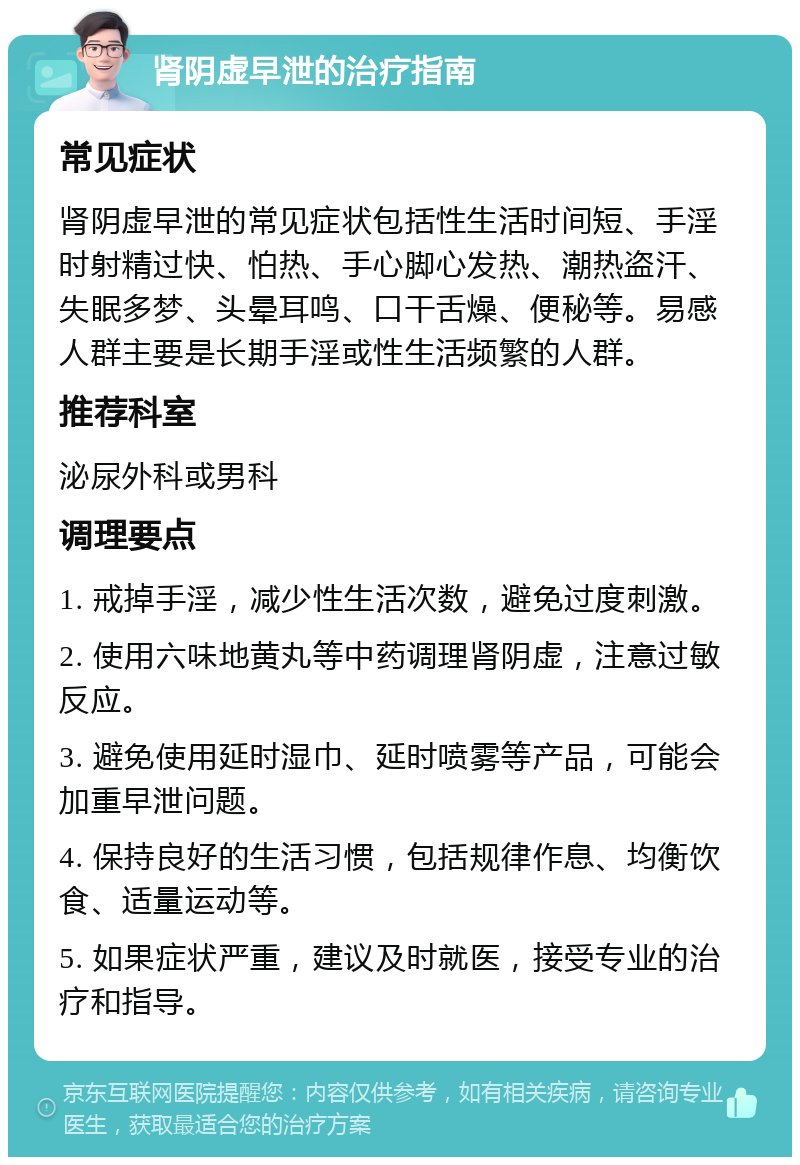 肾阴虚早泄的治疗指南 常见症状 肾阴虚早泄的常见症状包括性生活时间短、手淫时射精过快、怕热、手心脚心发热、潮热盗汗、失眠多梦、头晕耳鸣、口干舌燥、便秘等。易感人群主要是长期手淫或性生活频繁的人群。 推荐科室 泌尿外科或男科 调理要点 1. 戒掉手淫，减少性生活次数，避免过度刺激。 2. 使用六味地黄丸等中药调理肾阴虚，注意过敏反应。 3. 避免使用延时湿巾、延时喷雾等产品，可能会加重早泄问题。 4. 保持良好的生活习惯，包括规律作息、均衡饮食、适量运动等。 5. 如果症状严重，建议及时就医，接受专业的治疗和指导。