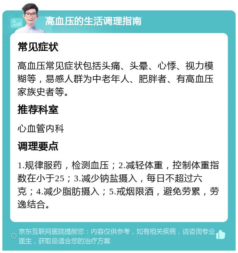 高血压的生活调理指南 常见症状 高血压常见症状包括头痛、头晕、心悸、视力模糊等，易感人群为中老年人、肥胖者、有高血压家族史者等。 推荐科室 心血管内科 调理要点 1.规律服药，检测血压；2.减轻体重，控制体重指数在小于25；3.减少钠盐摄入，每日不超过六克；4.减少脂肪摄入；5.戒烟限酒，避免劳累，劳逸结合。