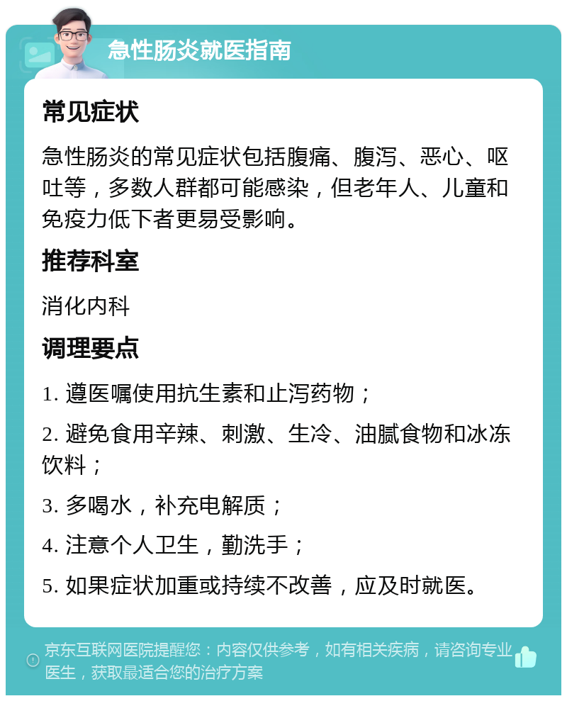 急性肠炎就医指南 常见症状 急性肠炎的常见症状包括腹痛、腹泻、恶心、呕吐等，多数人群都可能感染，但老年人、儿童和免疫力低下者更易受影响。 推荐科室 消化内科 调理要点 1. 遵医嘱使用抗生素和止泻药物； 2. 避免食用辛辣、刺激、生冷、油腻食物和冰冻饮料； 3. 多喝水，补充电解质； 4. 注意个人卫生，勤洗手； 5. 如果症状加重或持续不改善，应及时就医。