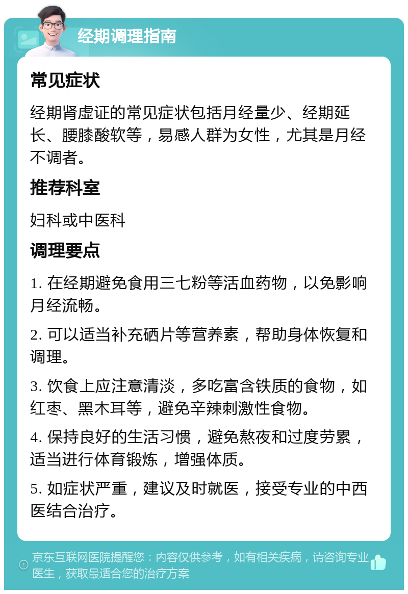 经期调理指南 常见症状 经期肾虚证的常见症状包括月经量少、经期延长、腰膝酸软等，易感人群为女性，尤其是月经不调者。 推荐科室 妇科或中医科 调理要点 1. 在经期避免食用三七粉等活血药物，以免影响月经流畅。 2. 可以适当补充硒片等营养素，帮助身体恢复和调理。 3. 饮食上应注意清淡，多吃富含铁质的食物，如红枣、黑木耳等，避免辛辣刺激性食物。 4. 保持良好的生活习惯，避免熬夜和过度劳累，适当进行体育锻炼，增强体质。 5. 如症状严重，建议及时就医，接受专业的中西医结合治疗。