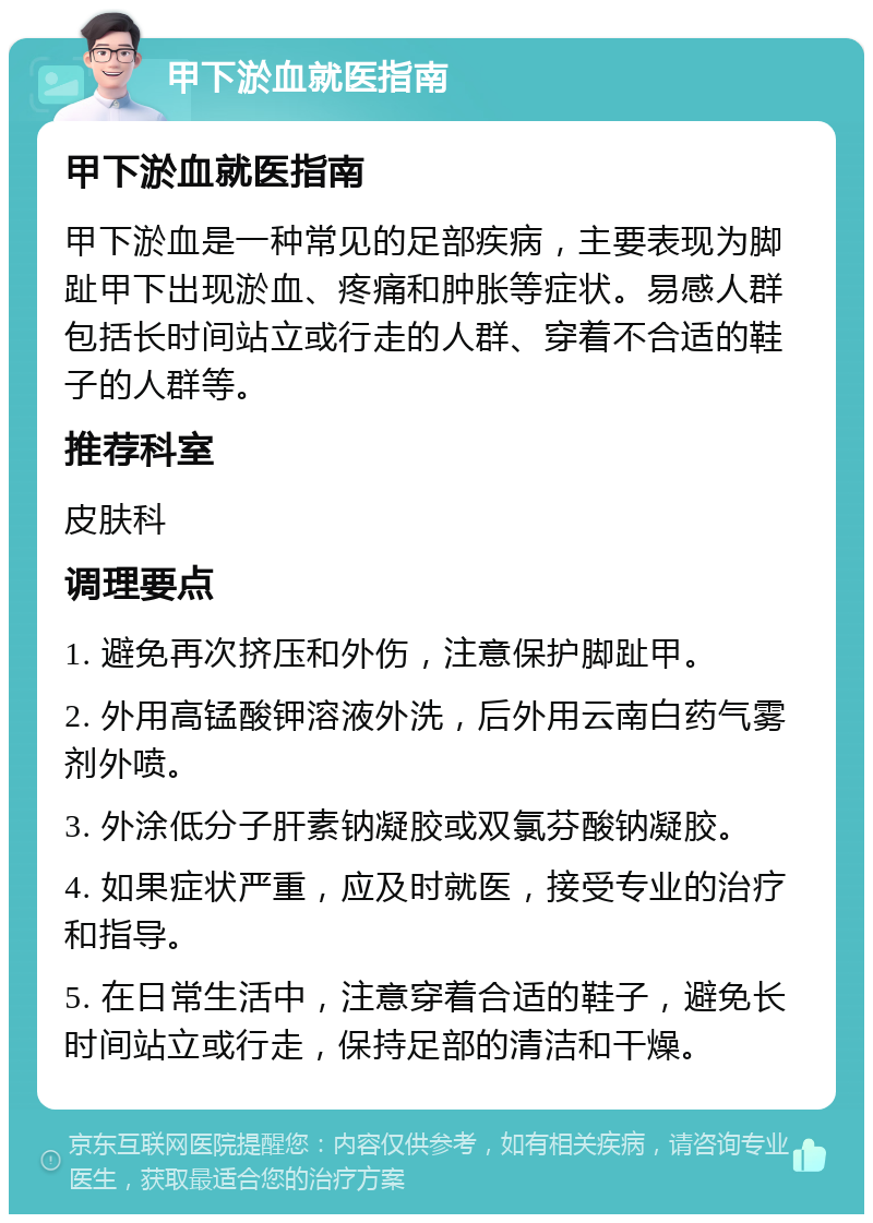 甲下淤血就医指南 甲下淤血就医指南 甲下淤血是一种常见的足部疾病，主要表现为脚趾甲下出现淤血、疼痛和肿胀等症状。易感人群包括长时间站立或行走的人群、穿着不合适的鞋子的人群等。 推荐科室 皮肤科 调理要点 1. 避免再次挤压和外伤，注意保护脚趾甲。 2. 外用高锰酸钾溶液外洗，后外用云南白药气雾剂外喷。 3. 外涂低分子肝素钠凝胶或双氯芬酸钠凝胶。 4. 如果症状严重，应及时就医，接受专业的治疗和指导。 5. 在日常生活中，注意穿着合适的鞋子，避免长时间站立或行走，保持足部的清洁和干燥。