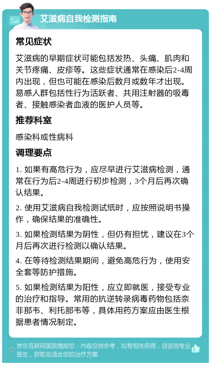 艾滋病自我检测指南 常见症状 艾滋病的早期症状可能包括发热、头痛、肌肉和关节疼痛、皮疹等。这些症状通常在感染后2-4周内出现，但也可能在感染后数月或数年才出现。易感人群包括性行为活跃者、共用注射器的吸毒者、接触感染者血液的医护人员等。 推荐科室 感染科或性病科 调理要点 1. 如果有高危行为，应尽早进行艾滋病检测，通常在行为后2-4周进行初步检测，3个月后再次确认结果。 2. 使用艾滋病自我检测试纸时，应按照说明书操作，确保结果的准确性。 3. 如果检测结果为阴性，但仍有担忧，建议在3个月后再次进行检测以确认结果。 4. 在等待检测结果期间，避免高危行为，使用安全套等防护措施。 5. 如果检测结果为阳性，应立即就医，接受专业的治疗和指导。常用的抗逆转录病毒药物包括奈非那韦、利托那韦等，具体用药方案应由医生根据患者情况制定。