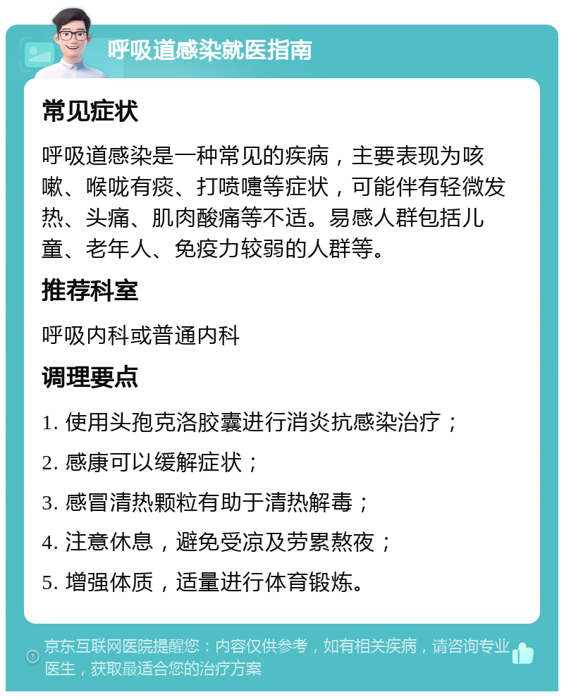 呼吸道感染就医指南 常见症状 呼吸道感染是一种常见的疾病，主要表现为咳嗽、喉咙有痰、打喷嚏等症状，可能伴有轻微发热、头痛、肌肉酸痛等不适。易感人群包括儿童、老年人、免疫力较弱的人群等。 推荐科室 呼吸内科或普通内科 调理要点 1. 使用头孢克洛胶囊进行消炎抗感染治疗； 2. 感康可以缓解症状； 3. 感冒清热颗粒有助于清热解毒； 4. 注意休息，避免受凉及劳累熬夜； 5. 增强体质，适量进行体育锻炼。