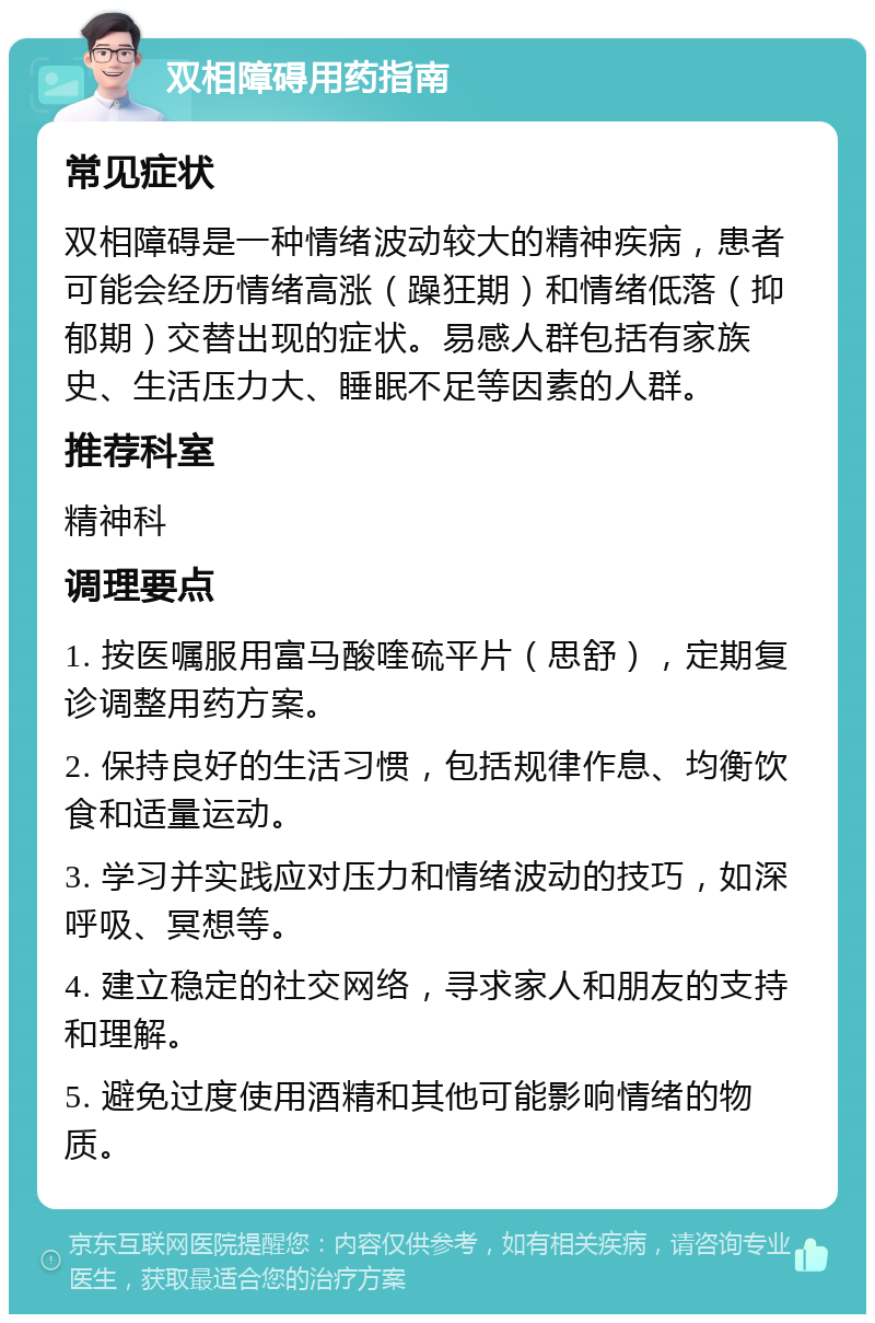 双相障碍用药指南 常见症状 双相障碍是一种情绪波动较大的精神疾病，患者可能会经历情绪高涨（躁狂期）和情绪低落（抑郁期）交替出现的症状。易感人群包括有家族史、生活压力大、睡眠不足等因素的人群。 推荐科室 精神科 调理要点 1. 按医嘱服用富马酸喹硫平片（思舒），定期复诊调整用药方案。 2. 保持良好的生活习惯，包括规律作息、均衡饮食和适量运动。 3. 学习并实践应对压力和情绪波动的技巧，如深呼吸、冥想等。 4. 建立稳定的社交网络，寻求家人和朋友的支持和理解。 5. 避免过度使用酒精和其他可能影响情绪的物质。