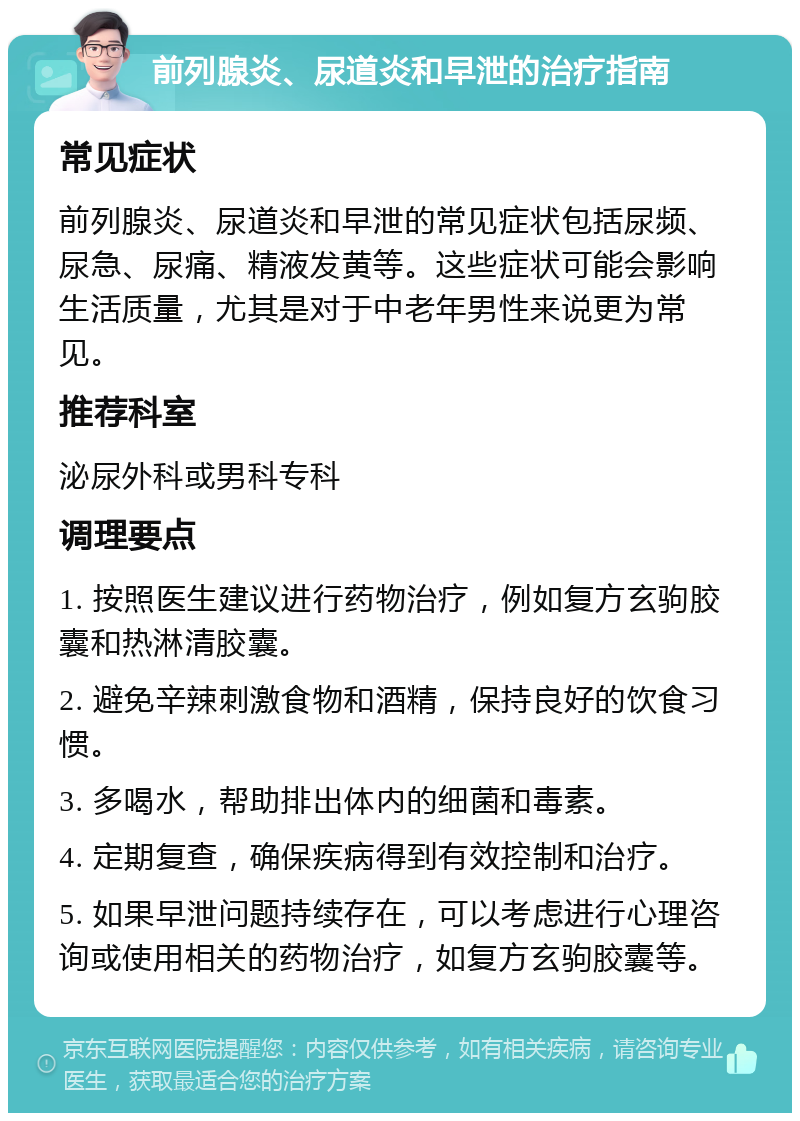 前列腺炎、尿道炎和早泄的治疗指南 常见症状 前列腺炎、尿道炎和早泄的常见症状包括尿频、尿急、尿痛、精液发黄等。这些症状可能会影响生活质量，尤其是对于中老年男性来说更为常见。 推荐科室 泌尿外科或男科专科 调理要点 1. 按照医生建议进行药物治疗，例如复方玄驹胶囊和热淋清胶囊。 2. 避免辛辣刺激食物和酒精，保持良好的饮食习惯。 3. 多喝水，帮助排出体内的细菌和毒素。 4. 定期复查，确保疾病得到有效控制和治疗。 5. 如果早泄问题持续存在，可以考虑进行心理咨询或使用相关的药物治疗，如复方玄驹胶囊等。