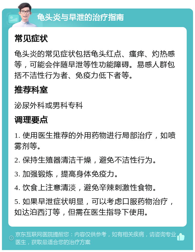 龟头炎与早泄的治疗指南 常见症状 龟头炎的常见症状包括龟头红点、瘙痒、灼热感等，可能会伴随早泄等性功能障碍。易感人群包括不洁性行为者、免疫力低下者等。 推荐科室 泌尿外科或男科专科 调理要点 1. 使用医生推荐的外用药物进行局部治疗，如喷雾剂等。 2. 保持生殖器清洁干燥，避免不洁性行为。 3. 加强锻炼，提高身体免疫力。 4. 饮食上注意清淡，避免辛辣刺激性食物。 5. 如果早泄症状明显，可以考虑口服药物治疗，如达泊西汀等，但需在医生指导下使用。