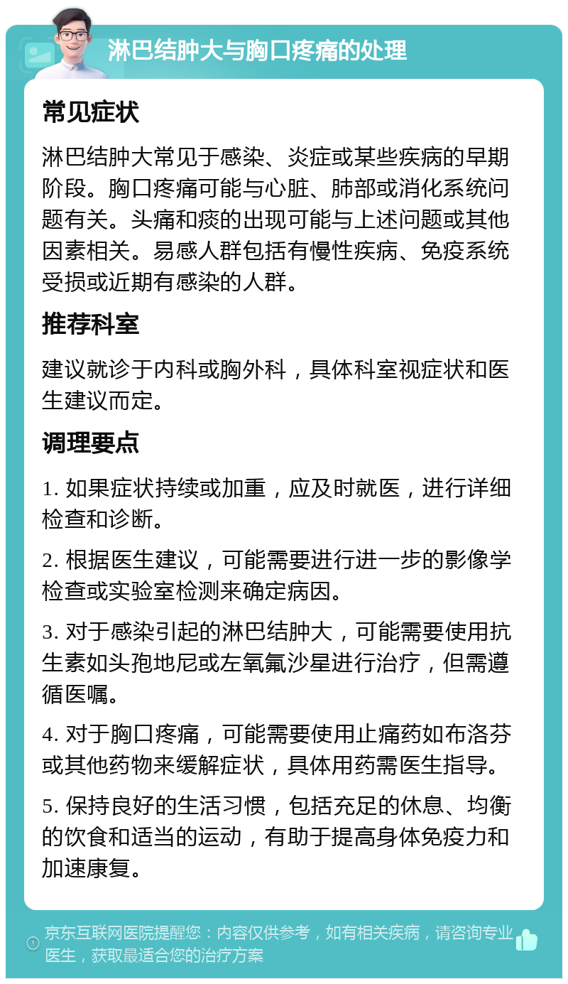 淋巴结肿大与胸口疼痛的处理 常见症状 淋巴结肿大常见于感染、炎症或某些疾病的早期阶段。胸口疼痛可能与心脏、肺部或消化系统问题有关。头痛和痰的出现可能与上述问题或其他因素相关。易感人群包括有慢性疾病、免疫系统受损或近期有感染的人群。 推荐科室 建议就诊于内科或胸外科，具体科室视症状和医生建议而定。 调理要点 1. 如果症状持续或加重，应及时就医，进行详细检查和诊断。 2. 根据医生建议，可能需要进行进一步的影像学检查或实验室检测来确定病因。 3. 对于感染引起的淋巴结肿大，可能需要使用抗生素如头孢地尼或左氧氟沙星进行治疗，但需遵循医嘱。 4. 对于胸口疼痛，可能需要使用止痛药如布洛芬或其他药物来缓解症状，具体用药需医生指导。 5. 保持良好的生活习惯，包括充足的休息、均衡的饮食和适当的运动，有助于提高身体免疫力和加速康复。