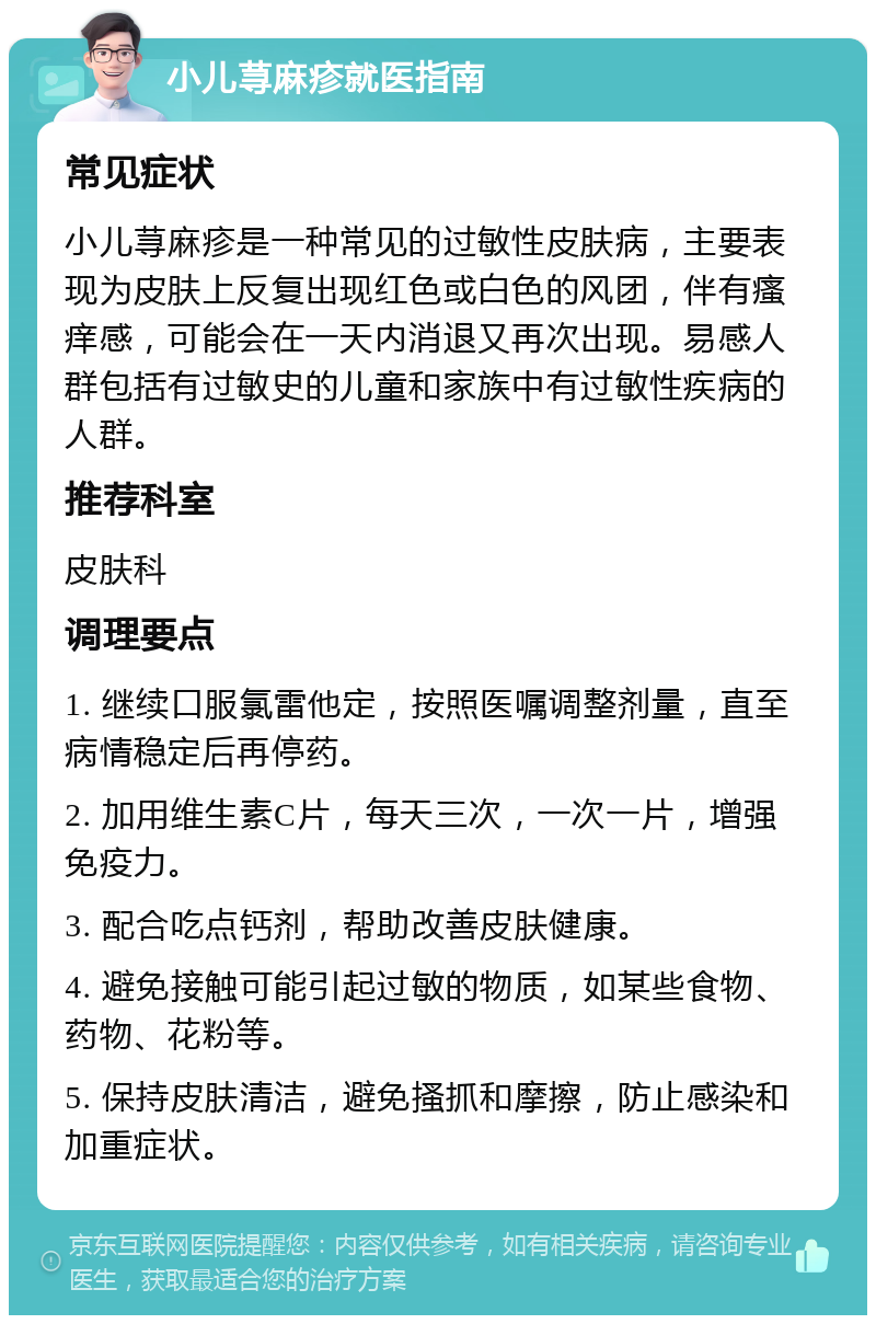 小儿荨麻疹就医指南 常见症状 小儿荨麻疹是一种常见的过敏性皮肤病，主要表现为皮肤上反复出现红色或白色的风团，伴有瘙痒感，可能会在一天内消退又再次出现。易感人群包括有过敏史的儿童和家族中有过敏性疾病的人群。 推荐科室 皮肤科 调理要点 1. 继续口服氯雷他定，按照医嘱调整剂量，直至病情稳定后再停药。 2. 加用维生素C片，每天三次，一次一片，增强免疫力。 3. 配合吃点钙剂，帮助改善皮肤健康。 4. 避免接触可能引起过敏的物质，如某些食物、药物、花粉等。 5. 保持皮肤清洁，避免搔抓和摩擦，防止感染和加重症状。