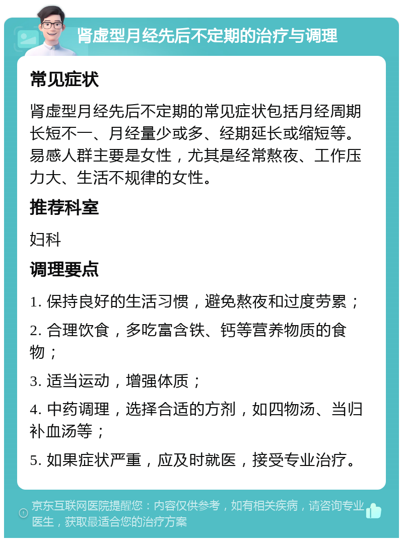 肾虚型月经先后不定期的治疗与调理 常见症状 肾虚型月经先后不定期的常见症状包括月经周期长短不一、月经量少或多、经期延长或缩短等。易感人群主要是女性，尤其是经常熬夜、工作压力大、生活不规律的女性。 推荐科室 妇科 调理要点 1. 保持良好的生活习惯，避免熬夜和过度劳累； 2. 合理饮食，多吃富含铁、钙等营养物质的食物； 3. 适当运动，增强体质； 4. 中药调理，选择合适的方剂，如四物汤、当归补血汤等； 5. 如果症状严重，应及时就医，接受专业治疗。