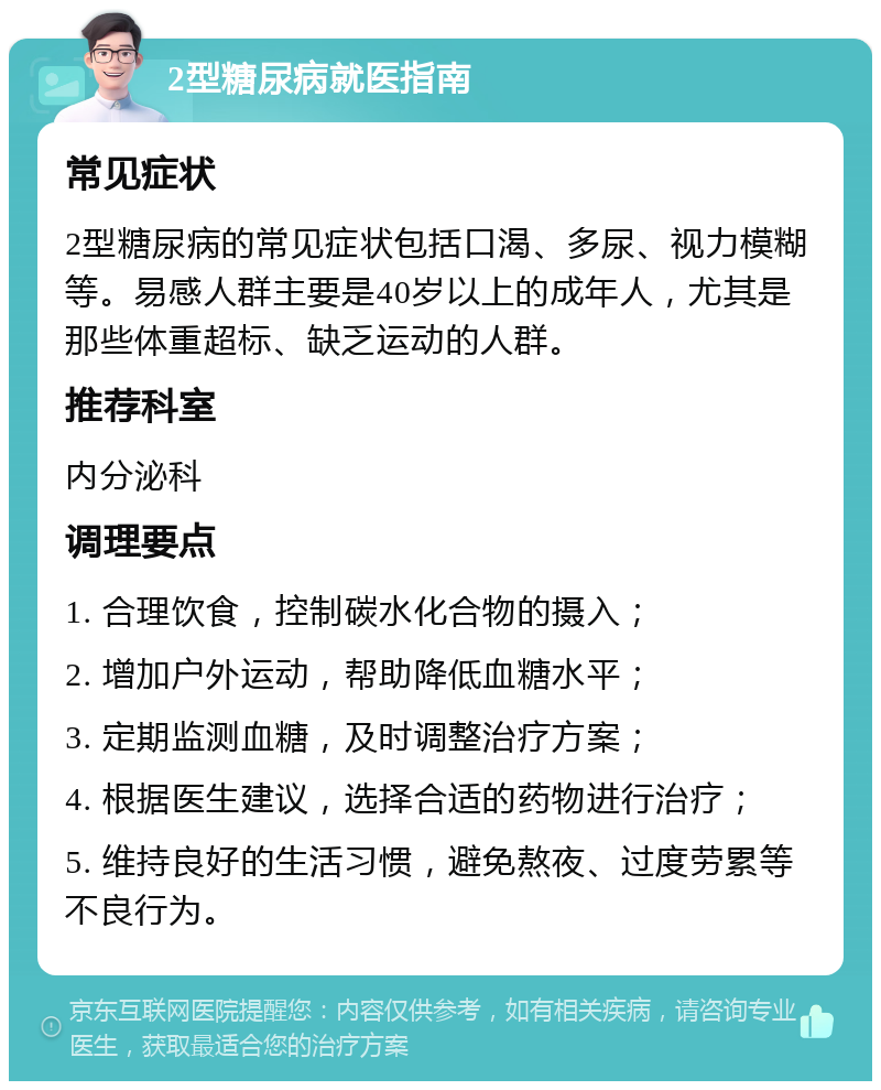 2型糖尿病就医指南 常见症状 2型糖尿病的常见症状包括口渴、多尿、视力模糊等。易感人群主要是40岁以上的成年人，尤其是那些体重超标、缺乏运动的人群。 推荐科室 内分泌科 调理要点 1. 合理饮食，控制碳水化合物的摄入； 2. 增加户外运动，帮助降低血糖水平； 3. 定期监测血糖，及时调整治疗方案； 4. 根据医生建议，选择合适的药物进行治疗； 5. 维持良好的生活习惯，避免熬夜、过度劳累等不良行为。