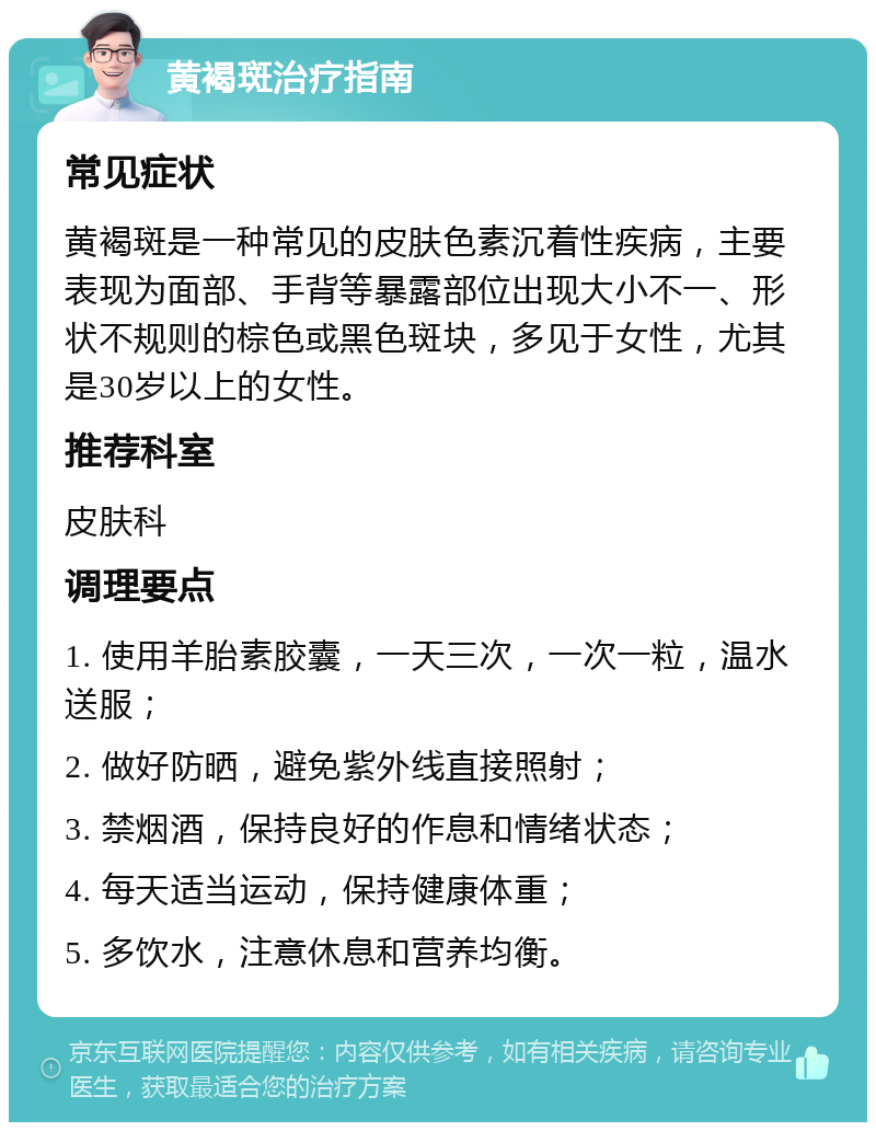 黄褐斑治疗指南 常见症状 黄褐斑是一种常见的皮肤色素沉着性疾病，主要表现为面部、手背等暴露部位出现大小不一、形状不规则的棕色或黑色斑块，多见于女性，尤其是30岁以上的女性。 推荐科室 皮肤科 调理要点 1. 使用羊胎素胶囊，一天三次，一次一粒，温水送服； 2. 做好防晒，避免紫外线直接照射； 3. 禁烟酒，保持良好的作息和情绪状态； 4. 每天适当运动，保持健康体重； 5. 多饮水，注意休息和营养均衡。