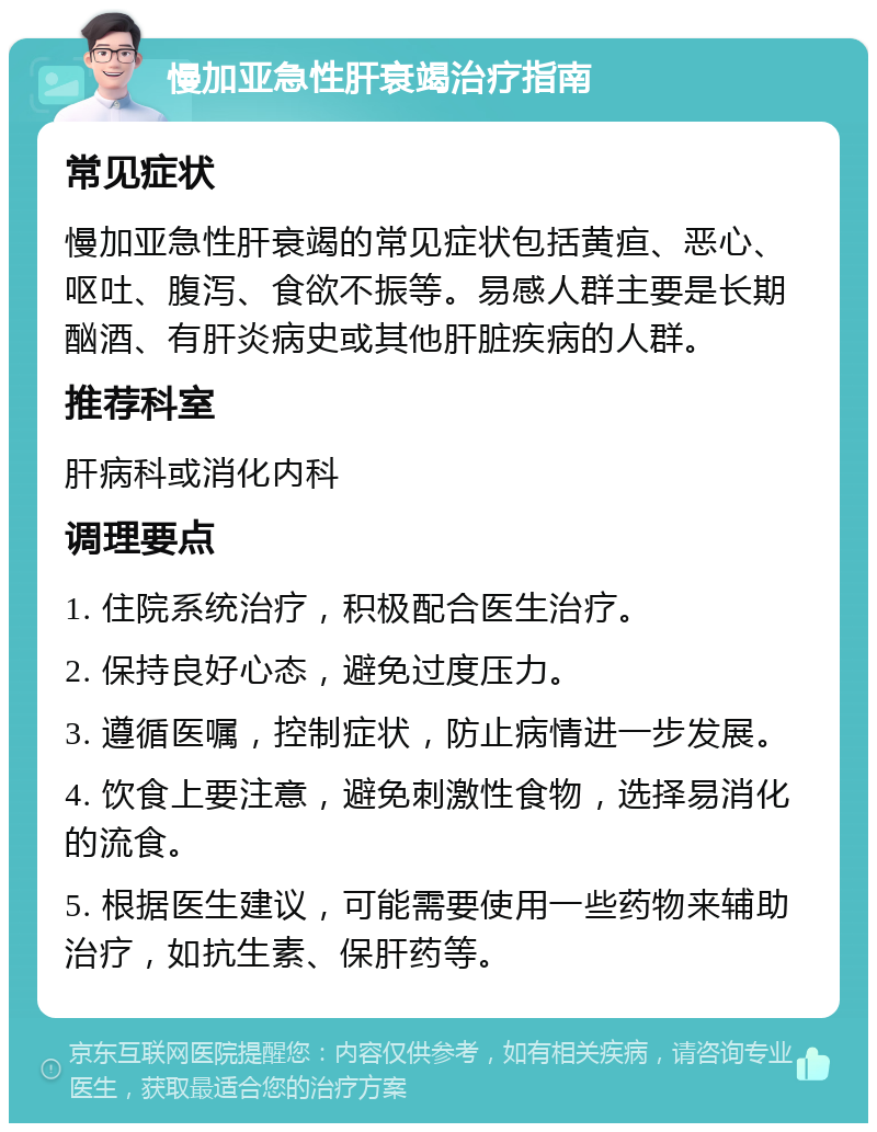 慢加亚急性肝衰竭治疗指南 常见症状 慢加亚急性肝衰竭的常见症状包括黄疸、恶心、呕吐、腹泻、食欲不振等。易感人群主要是长期酗酒、有肝炎病史或其他肝脏疾病的人群。 推荐科室 肝病科或消化内科 调理要点 1. 住院系统治疗，积极配合医生治疗。 2. 保持良好心态，避免过度压力。 3. 遵循医嘱，控制症状，防止病情进一步发展。 4. 饮食上要注意，避免刺激性食物，选择易消化的流食。 5. 根据医生建议，可能需要使用一些药物来辅助治疗，如抗生素、保肝药等。