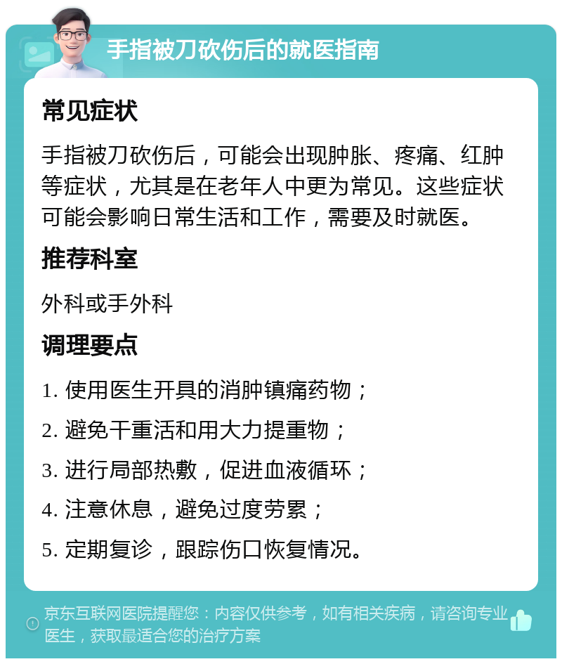 手指被刀砍伤后的就医指南 常见症状 手指被刀砍伤后，可能会出现肿胀、疼痛、红肿等症状，尤其是在老年人中更为常见。这些症状可能会影响日常生活和工作，需要及时就医。 推荐科室 外科或手外科 调理要点 1. 使用医生开具的消肿镇痛药物； 2. 避免干重活和用大力提重物； 3. 进行局部热敷，促进血液循环； 4. 注意休息，避免过度劳累； 5. 定期复诊，跟踪伤口恢复情况。