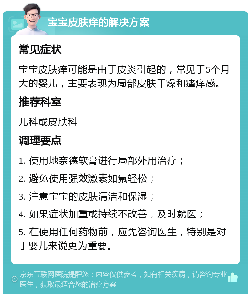 宝宝皮肤痒的解决方案 常见症状 宝宝皮肤痒可能是由于皮炎引起的，常见于5个月大的婴儿，主要表现为局部皮肤干燥和瘙痒感。 推荐科室 儿科或皮肤科 调理要点 1. 使用地奈德软膏进行局部外用治疗； 2. 避免使用强效激素如氟轻松； 3. 注意宝宝的皮肤清洁和保湿； 4. 如果症状加重或持续不改善，及时就医； 5. 在使用任何药物前，应先咨询医生，特别是对于婴儿来说更为重要。