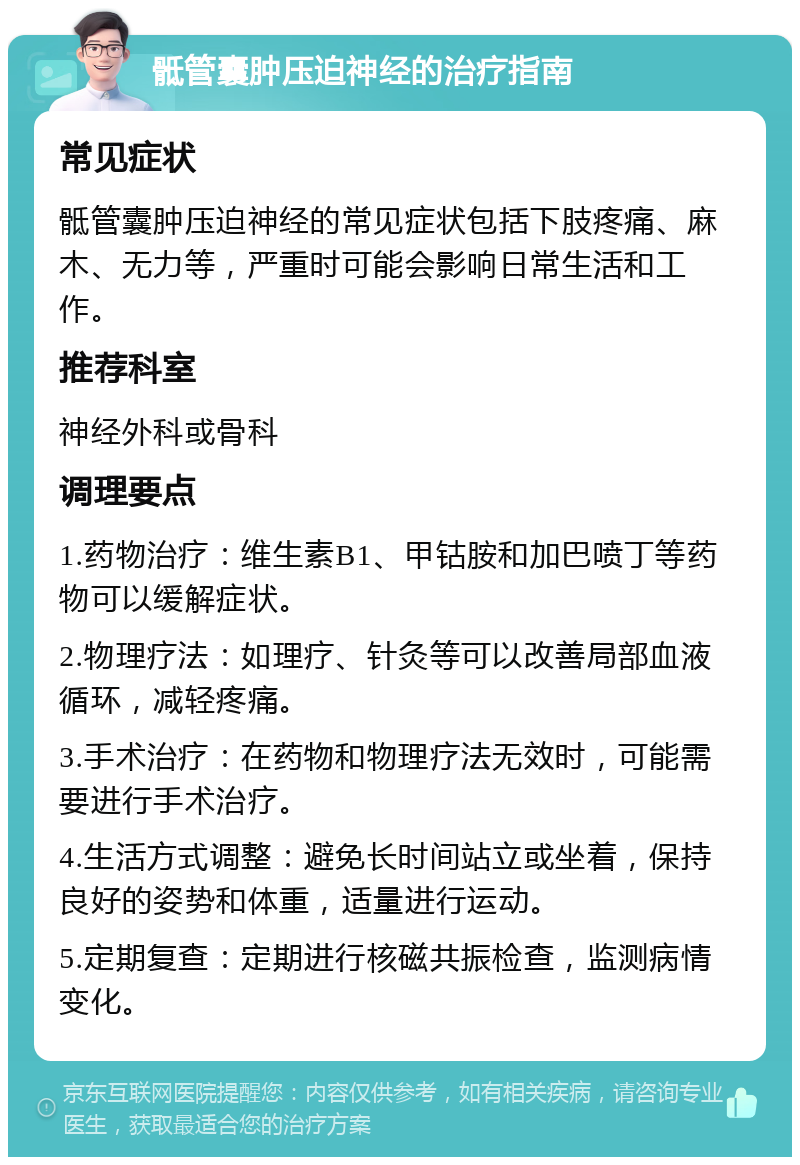 骶管囊肿压迫神经的治疗指南 常见症状 骶管囊肿压迫神经的常见症状包括下肢疼痛、麻木、无力等，严重时可能会影响日常生活和工作。 推荐科室 神经外科或骨科 调理要点 1.药物治疗：维生素B1、甲钴胺和加巴喷丁等药物可以缓解症状。 2.物理疗法：如理疗、针灸等可以改善局部血液循环，减轻疼痛。 3.手术治疗：在药物和物理疗法无效时，可能需要进行手术治疗。 4.生活方式调整：避免长时间站立或坐着，保持良好的姿势和体重，适量进行运动。 5.定期复查：定期进行核磁共振检查，监测病情变化。