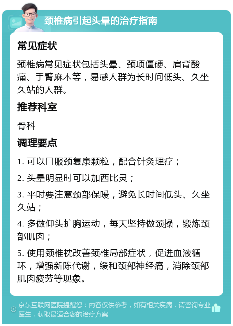 颈椎病引起头晕的治疗指南 常见症状 颈椎病常见症状包括头晕、颈项僵硬、肩背酸痛、手臂麻木等，易感人群为长时间低头、久坐久站的人群。 推荐科室 骨科 调理要点 1. 可以口服颈复康颗粒，配合针灸理疗； 2. 头晕明显时可以加西比灵； 3. 平时要注意颈部保暖，避免长时间低头、久坐久站； 4. 多做仰头扩胸运动，每天坚持做颈操，锻炼颈部肌肉； 5. 使用颈椎枕改善颈椎局部症状，促进血液循环，增强新陈代谢，缓和颈部神经痛，消除颈部肌肉疲劳等现象。