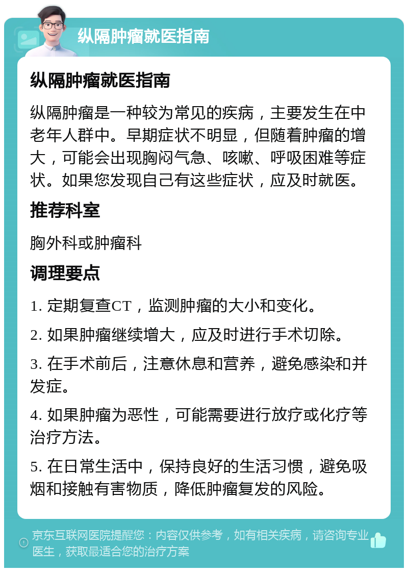 纵隔肿瘤就医指南 纵隔肿瘤就医指南 纵隔肿瘤是一种较为常见的疾病，主要发生在中老年人群中。早期症状不明显，但随着肿瘤的增大，可能会出现胸闷气急、咳嗽、呼吸困难等症状。如果您发现自己有这些症状，应及时就医。 推荐科室 胸外科或肿瘤科 调理要点 1. 定期复查CT，监测肿瘤的大小和变化。 2. 如果肿瘤继续增大，应及时进行手术切除。 3. 在手术前后，注意休息和营养，避免感染和并发症。 4. 如果肿瘤为恶性，可能需要进行放疗或化疗等治疗方法。 5. 在日常生活中，保持良好的生活习惯，避免吸烟和接触有害物质，降低肿瘤复发的风险。