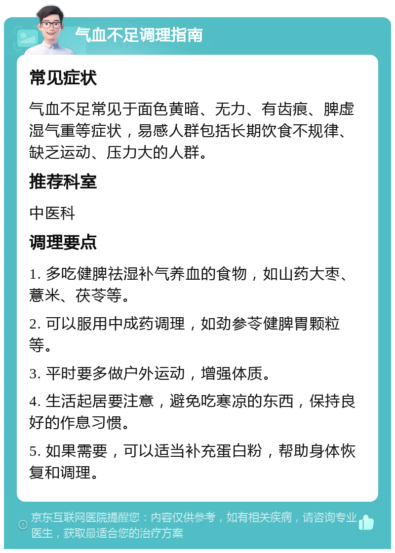 气血不足调理指南 常见症状 气血不足常见于面色黄暗、无力、有齿痕、脾虚湿气重等症状，易感人群包括长期饮食不规律、缺乏运动、压力大的人群。 推荐科室 中医科 调理要点 1. 多吃健脾祛湿补气养血的食物，如山药大枣、薏米、茯苓等。 2. 可以服用中成药调理，如劲参苓健脾胃颗粒等。 3. 平时要多做户外运动，增强体质。 4. 生活起居要注意，避免吃寒凉的东西，保持良好的作息习惯。 5. 如果需要，可以适当补充蛋白粉，帮助身体恢复和调理。