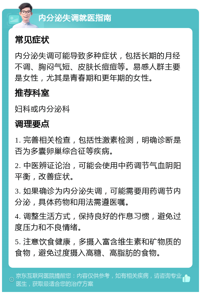 内分泌失调就医指南 常见症状 内分泌失调可能导致多种症状，包括长期的月经不调、胸闷气短、皮肤长痘痘等。易感人群主要是女性，尤其是青春期和更年期的女性。 推荐科室 妇科或内分泌科 调理要点 1. 完善相关检查，包括性激素检测，明确诊断是否为多囊卵巢综合征等疾病。 2. 中医辨证论治，可能会使用中药调节气血阴阳平衡，改善症状。 3. 如果确诊为内分泌失调，可能需要用药调节内分泌，具体药物和用法需遵医嘱。 4. 调整生活方式，保持良好的作息习惯，避免过度压力和不良情绪。 5. 注意饮食健康，多摄入富含维生素和矿物质的食物，避免过度摄入高糖、高脂肪的食物。