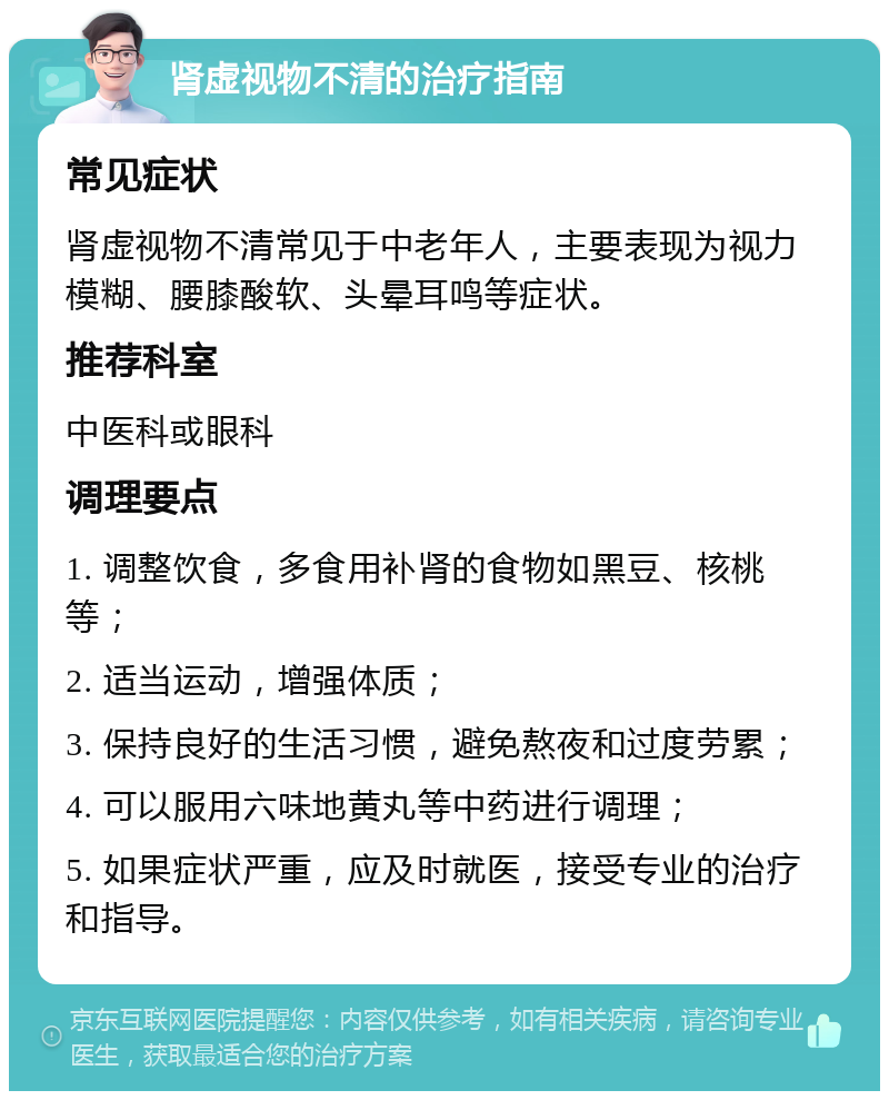 肾虚视物不清的治疗指南 常见症状 肾虚视物不清常见于中老年人，主要表现为视力模糊、腰膝酸软、头晕耳鸣等症状。 推荐科室 中医科或眼科 调理要点 1. 调整饮食，多食用补肾的食物如黑豆、核桃等； 2. 适当运动，增强体质； 3. 保持良好的生活习惯，避免熬夜和过度劳累； 4. 可以服用六味地黄丸等中药进行调理； 5. 如果症状严重，应及时就医，接受专业的治疗和指导。